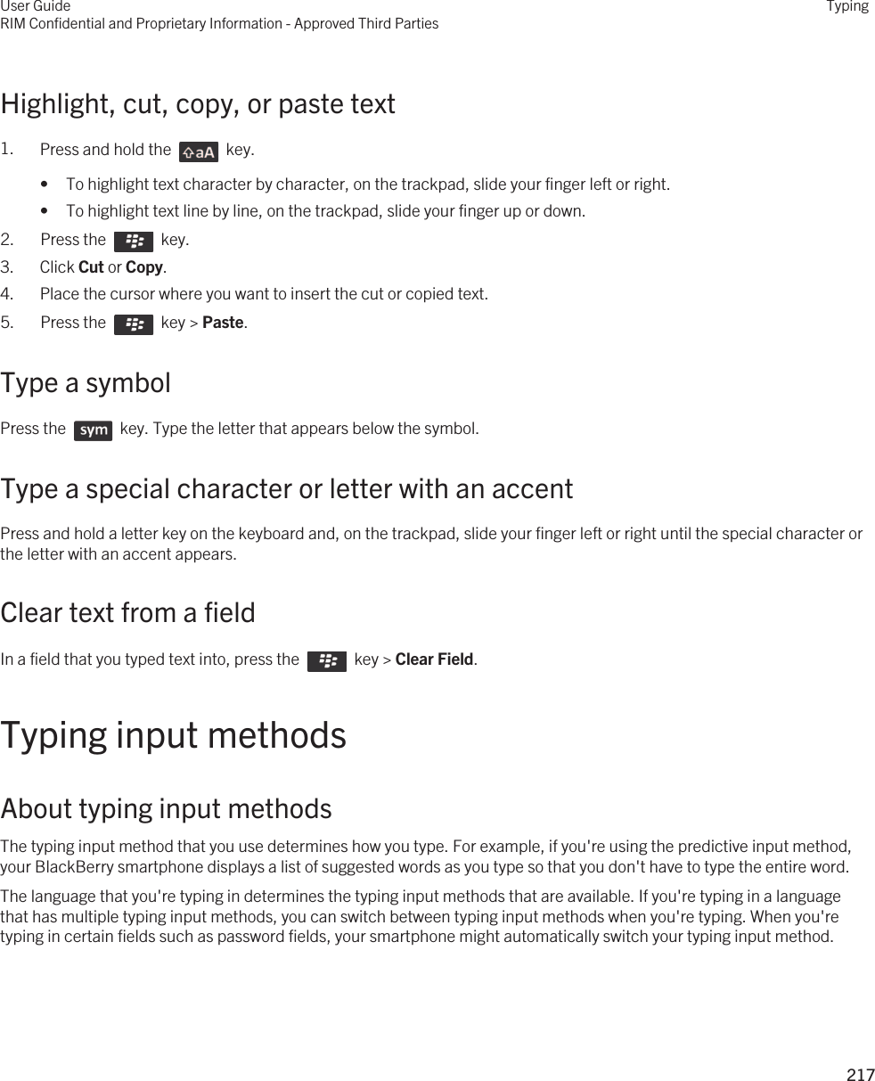 Highlight, cut, copy, or paste text1. Press and hold the    key. • To highlight text character by character, on the trackpad, slide your finger left or right.• To highlight text line by line, on the trackpad, slide your finger up or down.2.  Press the    key. 3. Click Cut or Copy.4. Place the cursor where you want to insert the cut or copied text.5.  Press the    key &gt; Paste. Type a symbolPress the    key. Type the letter that appears below the symbol. Type a special character or letter with an accentPress and hold a letter key on the keyboard and, on the trackpad, slide your finger left or right until the special character or the letter with an accent appears. Clear text from a fieldIn a field that you typed text into, press the    key &gt; Clear Field. Typing input methodsAbout typing input methodsThe typing input method that you use determines how you type. For example, if you&apos;re using the predictive input method, your BlackBerry smartphone displays a list of suggested words as you type so that you don&apos;t have to type the entire word.The language that you&apos;re typing in determines the typing input methods that are available. If you&apos;re typing in a language that has multiple typing input methods, you can switch between typing input methods when you&apos;re typing. When you&apos;re typing in certain fields such as password fields, your smartphone might automatically switch your typing input method.User GuideRIM Confidential and Proprietary Information - Approved Third PartiesTyping217 