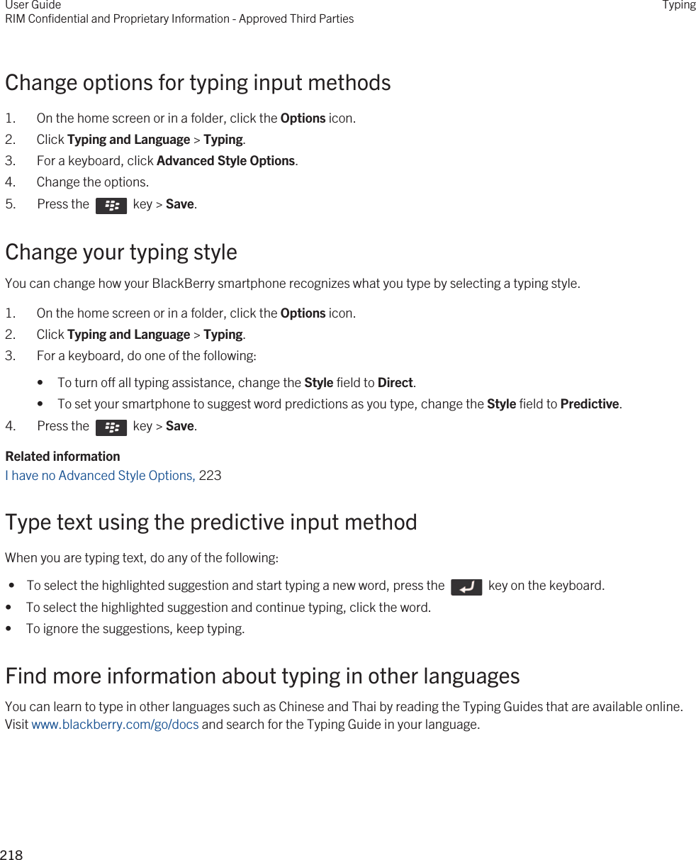 Change options for typing input methods1. On the home screen or in a folder, click the Options icon.2. Click Typing and Language &gt; Typing.3. For a keyboard, click Advanced Style Options.4. Change the options.5.  Press the    key &gt; Save. Change your typing styleYou can change how your BlackBerry smartphone recognizes what you type by selecting a typing style.1. On the home screen or in a folder, click the Options icon.2. Click Typing and Language &gt; Typing.3. For a keyboard, do one of the following:• To turn off all typing assistance, change the Style field to Direct.• To set your smartphone to suggest word predictions as you type, change the Style field to Predictive.4.  Press the    key &gt; Save. Related informationI have no Advanced Style Options, 223Type text using the predictive input methodWhen you are typing text, do any of the following: •  To select the highlighted suggestion and start typing a new word, press the    key on the keyboard.• To select the highlighted suggestion and continue typing, click the word.• To ignore the suggestions, keep typing.Find more information about typing in other languagesYou can learn to type in other languages such as Chinese and Thai by reading the Typing Guides that are available online. Visit www.blackberry.com/go/docs and search for the Typing Guide in your language.User GuideRIM Confidential and Proprietary Information - Approved Third PartiesTyping218 