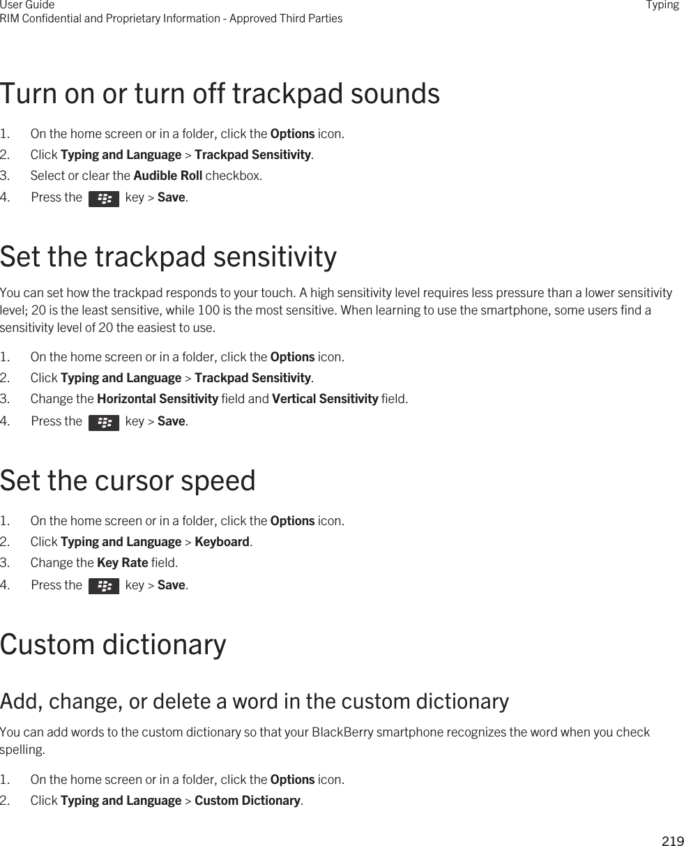 Turn on or turn off trackpad sounds1. On the home screen or in a folder, click the Options icon.2. Click Typing and Language &gt; Trackpad Sensitivity.3. Select or clear the Audible Roll checkbox.4.  Press the    key &gt; Save. Set the trackpad sensitivityYou can set how the trackpad responds to your touch. A high sensitivity level requires less pressure than a lower sensitivity level; 20 is the least sensitive, while 100 is the most sensitive. When learning to use the smartphone, some users find a sensitivity level of 20 the easiest to use.1. On the home screen or in a folder, click the Options icon.2. Click Typing and Language &gt; Trackpad Sensitivity.3. Change the Horizontal Sensitivity field and Vertical Sensitivity field.4.  Press the    key &gt; Save. Set the cursor speed1. On the home screen or in a folder, click the Options icon.2. Click Typing and Language &gt; Keyboard.3. Change the Key Rate field.4.  Press the    key &gt; Save. Custom dictionaryAdd, change, or delete a word in the custom dictionaryYou can add words to the custom dictionary so that your BlackBerry smartphone recognizes the word when you check spelling.1. On the home screen or in a folder, click the Options icon.2. Click Typing and Language &gt; Custom Dictionary.User GuideRIM Confidential and Proprietary Information - Approved Third PartiesTyping219 