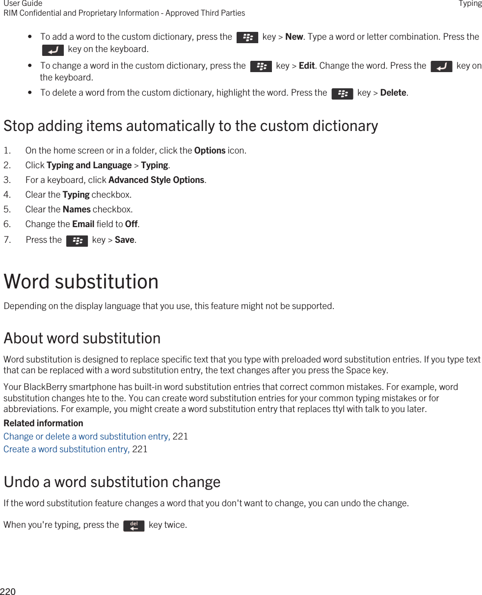  •  To add a word to the custom dictionary, press the    key &gt; New. Type a word or letter combination. Press the   key on the keyboard. •  To change a word in the custom dictionary, press the    key &gt; Edit. Change the word. Press the    key on the keyboard. •  To delete a word from the custom dictionary, highlight the word. Press the    key &gt; Delete.Stop adding items automatically to the custom dictionary1. On the home screen or in a folder, click the Options icon.2. Click Typing and Language &gt; Typing.3. For a keyboard, click Advanced Style Options.4. Clear the Typing checkbox.5. Clear the Names checkbox.6. Change the Email field to Off.7.  Press the    key &gt; Save. Word substitutionDepending on the display language that you use, this feature might not be supported.About word substitutionWord substitution is designed to replace specific text that you type with preloaded word substitution entries. If you type text that can be replaced with a word substitution entry, the text changes after you press the Space key.Your BlackBerry smartphone has built-in word substitution entries that correct common mistakes. For example, word substitution changes hte to the. You can create word substitution entries for your common typing mistakes or for abbreviations. For example, you might create a word substitution entry that replaces ttyl with talk to you later.Related informationChange or delete a word substitution entry, 221Create a word substitution entry, 221Undo a word substitution changeIf the word substitution feature changes a word that you don&apos;t want to change, you can undo the change.When you&apos;re typing, press the    key twice. User GuideRIM Confidential and Proprietary Information - Approved Third PartiesTyping220 