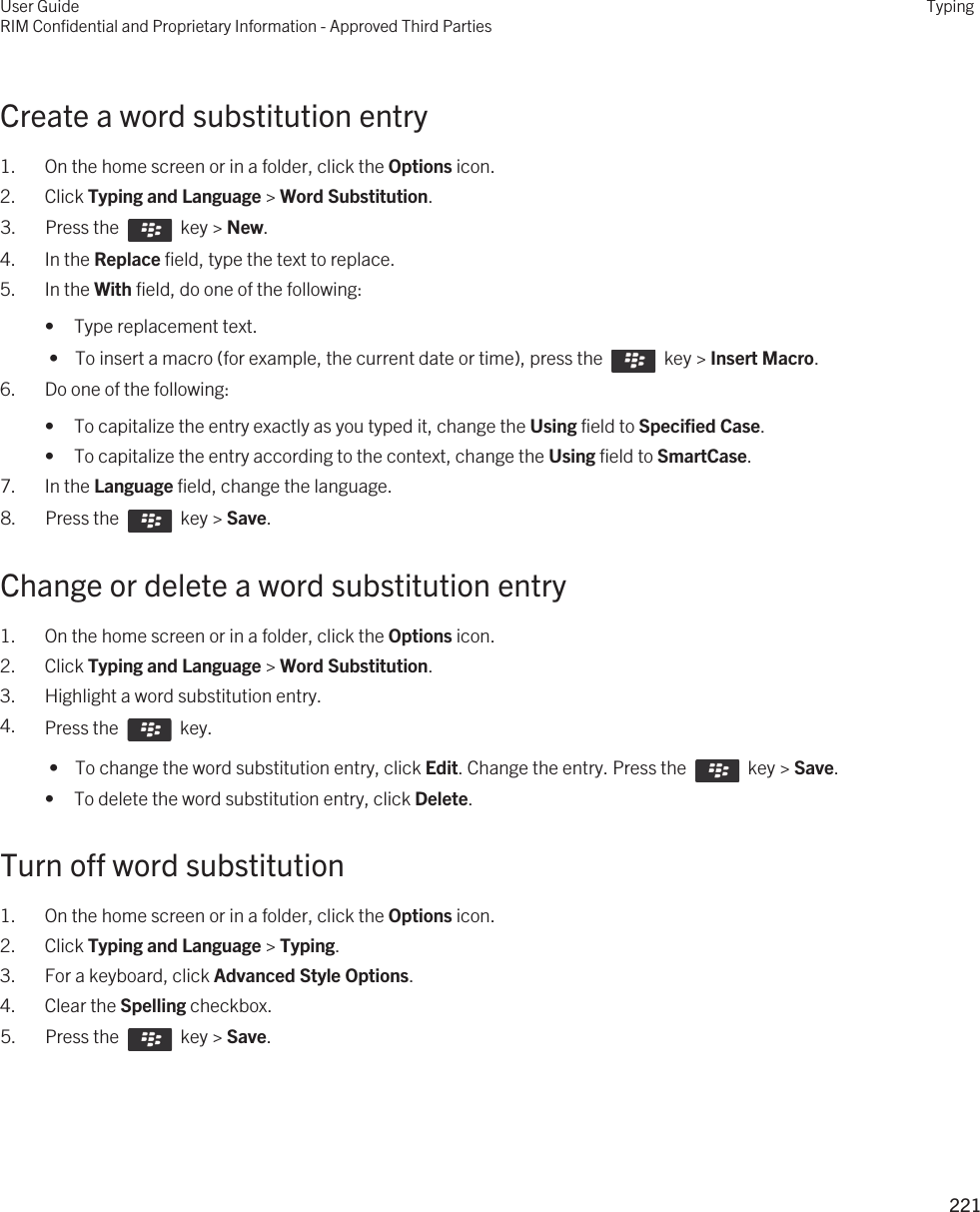 Create a word substitution entry1. On the home screen or in a folder, click the Options icon.2. Click Typing and Language &gt; Word Substitution.3.  Press the    key &gt; New. 4. In the Replace field, type the text to replace.5. In the With field, do one of the following:• Type replacement text. •  To insert a macro (for example, the current date or time), press the    key &gt; Insert Macro.6. Do one of the following:• To capitalize the entry exactly as you typed it, change the Using field to Specified Case.• To capitalize the entry according to the context, change the Using field to SmartCase.7. In the Language field, change the language.8.  Press the    key &gt; Save. Change or delete a word substitution entry1. On the home screen or in a folder, click the Options icon.2. Click Typing and Language &gt; Word Substitution.3. Highlight a word substitution entry.4. Press the    key.  •  To change the word substitution entry, click Edit. Change the entry. Press the    key &gt; Save.• To delete the word substitution entry, click Delete.Turn off word substitution1. On the home screen or in a folder, click the Options icon.2. Click Typing and Language &gt; Typing.3. For a keyboard, click Advanced Style Options.4. Clear the Spelling checkbox.5.  Press the    key &gt; Save. User GuideRIM Confidential and Proprietary Information - Approved Third PartiesTyping221 