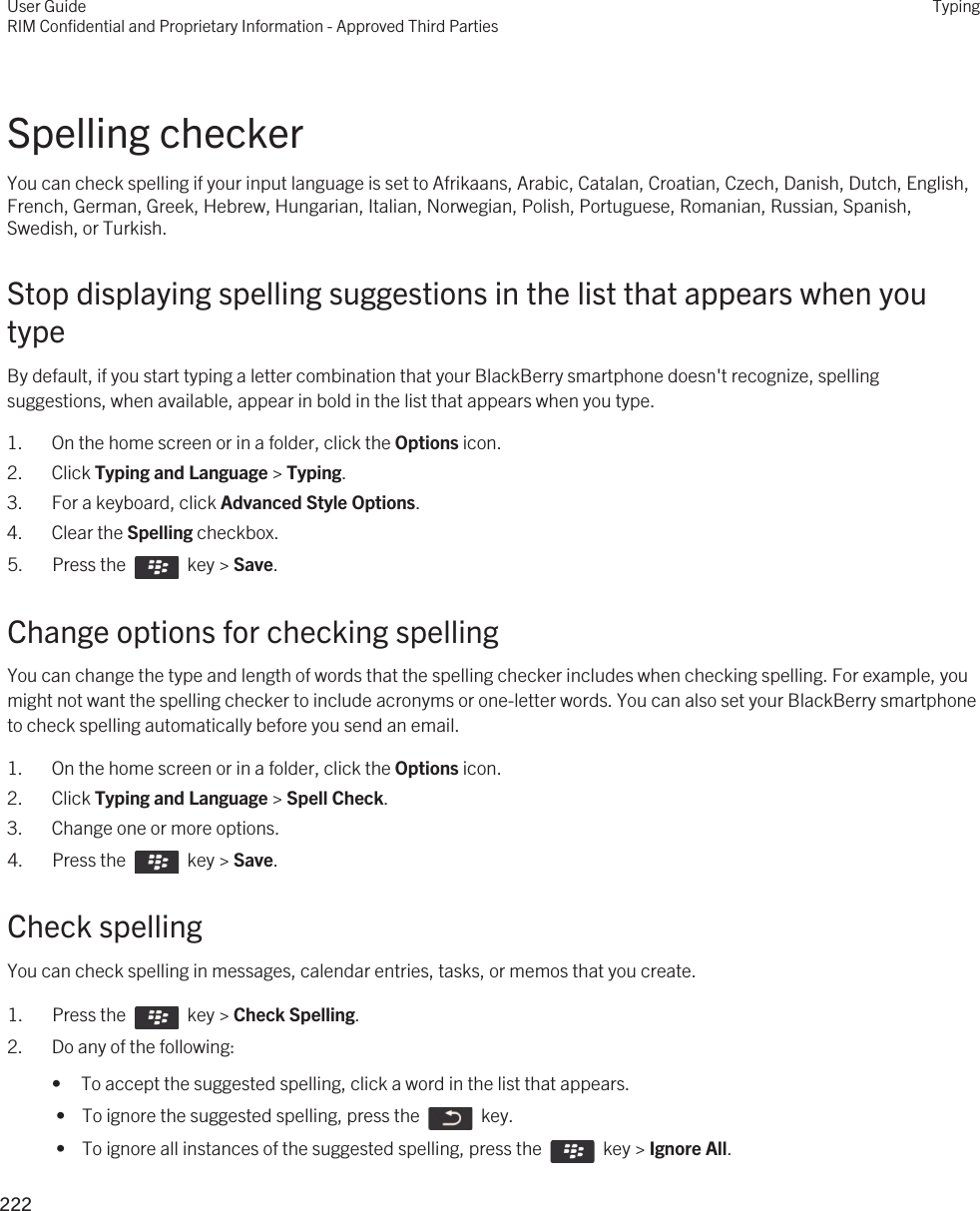 Spelling checkerYou can check spelling if your input language is set to Afrikaans, Arabic, Catalan, Croatian, Czech, Danish, Dutch, English, French, German, Greek, Hebrew, Hungarian, Italian, Norwegian, Polish, Portuguese, Romanian, Russian, Spanish, Swedish, or Turkish.Stop displaying spelling suggestions in the list that appears when you typeBy default, if you start typing a letter combination that your BlackBerry smartphone doesn&apos;t recognize, spelling suggestions, when available, appear in bold in the list that appears when you type.1. On the home screen or in a folder, click the Options icon.2. Click Typing and Language &gt; Typing.3. For a keyboard, click Advanced Style Options.4. Clear the Spelling checkbox.5.  Press the    key &gt; Save. Change options for checking spellingYou can change the type and length of words that the spelling checker includes when checking spelling. For example, you might not want the spelling checker to include acronyms or one-letter words. You can also set your BlackBerry smartphone to check spelling automatically before you send an email.1. On the home screen or in a folder, click the Options icon.2. Click Typing and Language &gt; Spell Check.3. Change one or more options.4.  Press the    key &gt; Save. Check spellingYou can check spelling in messages, calendar entries, tasks, or memos that you create.1.  Press the    key &gt; Check Spelling. 2. Do any of the following:• To accept the suggested spelling, click a word in the list that appears. •  To ignore the suggested spelling, press the    key. •  To ignore all instances of the suggested spelling, press the    key &gt; Ignore All.User GuideRIM Confidential and Proprietary Information - Approved Third PartiesTyping222 