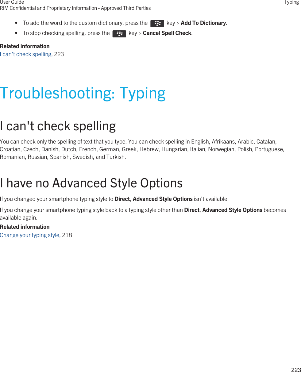  •  To add the word to the custom dictionary, press the    key &gt; Add To Dictionary. •  To stop checking spelling, press the    key &gt; Cancel Spell Check.Related informationI can&apos;t check spelling, 223Troubleshooting: TypingI can&apos;t check spellingYou can check only the spelling of text that you type. You can check spelling in English, Afrikaans, Arabic, Catalan, Croatian, Czech, Danish, Dutch, French, German, Greek, Hebrew, Hungarian, Italian, Norwegian, Polish, Portuguese, Romanian, Russian, Spanish, Swedish, and Turkish.I have no Advanced Style OptionsIf you changed your smartphone typing style to Direct, Advanced Style Options isn&apos;t available.If you change your smartphone typing style back to a typing style other than Direct, Advanced Style Options becomes available again.Related informationChange your typing style, 218 User GuideRIM Confidential and Proprietary Information - Approved Third PartiesTyping223 