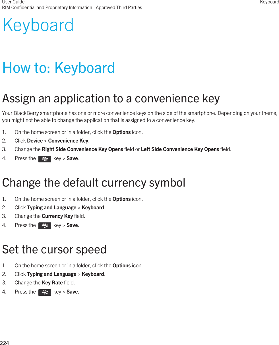 KeyboardHow to: KeyboardAssign an application to a convenience keyYour BlackBerry smartphone has one or more convenience keys on the side of the smartphone. Depending on your theme, you might not be able to change the application that is assigned to a convenience key.1. On the home screen or in a folder, click the Options icon.2. Click Device &gt; Convenience Key.3. Change the Right Side Convenience Key Opens field or Left Side Convenience Key Opens field.4.  Press the    key &gt; Save. Change the default currency symbol1. On the home screen or in a folder, click the Options icon.2. Click Typing and Language &gt; Keyboard.3. Change the Currency Key field.4.  Press the    key &gt; Save. Set the cursor speed1. On the home screen or in a folder, click the Options icon.2. Click Typing and Language &gt; Keyboard.3. Change the Key Rate field.4.  Press the    key &gt; Save. User GuideRIM Confidential and Proprietary Information - Approved Third PartiesKeyboard224 