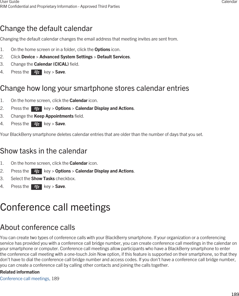 Change the default calendarChanging the default calendar changes the email address that meeting invites are sent from.1. On the home screen or in a folder, click the Options icon.2. Click Device &gt; Advanced System Settings &gt; Default Services.3. Change the Calendar (CICAL) field.4.  Press the    key &gt; Save. Change how long your smartphone stores calendar entries1. On the home screen, click the Calendar icon.2.  Press the    key &gt; Options &gt; Calendar Display and Actions. 3. Change the Keep Appointments field.4.  Press the    key &gt; Save. Your BlackBerry smartphone deletes calendar entries that are older than the number of days that you set.Show tasks in the calendar1. On the home screen, click the Calendar icon.2.  Press the    key &gt; Options &gt; Calendar Display and Actions. 3. Select the Show Tasks checkbox.4.  Press the    key &gt; Save. Conference call meetingsAbout conference callsYou can create two types of conference calls with your BlackBerry smartphone. If your organization or a conferencing service has provided you with a conference call bridge number, you can create conference call meetings in the calendar on your smartphone or computer. Conference call meetings allow participants who have a BlackBerry smartphone to enter the conference call meeting with a one-touch Join Now option, if this feature is supported on their smartphone, so that they don&apos;t have to dial the conference call bridge number and access codes. If you don&apos;t have a conference call bridge number, you can create a conference call by calling other contacts and joining the calls together.Related informationConference call meetings, 189 User GuideRIM Confidential and Proprietary Information - Approved Third PartiesCalendar189 