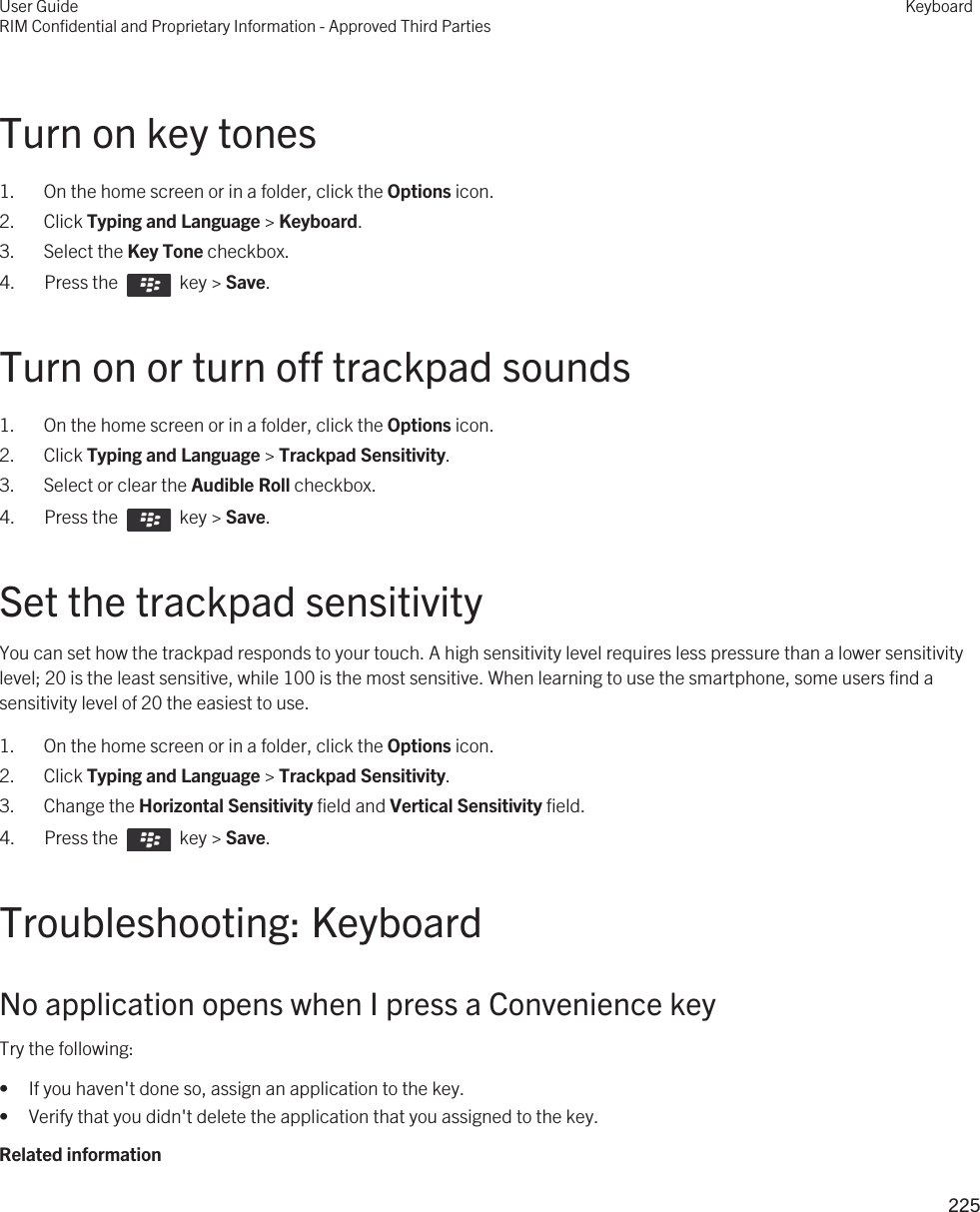 Turn on key tones1. On the home screen or in a folder, click the Options icon.2. Click Typing and Language &gt; Keyboard.3. Select the Key Tone checkbox.4.  Press the    key &gt; Save. Turn on or turn off trackpad sounds1. On the home screen or in a folder, click the Options icon.2. Click Typing and Language &gt; Trackpad Sensitivity.3. Select or clear the Audible Roll checkbox.4.  Press the    key &gt; Save. Set the trackpad sensitivityYou can set how the trackpad responds to your touch. A high sensitivity level requires less pressure than a lower sensitivity level; 20 is the least sensitive, while 100 is the most sensitive. When learning to use the smartphone, some users find a sensitivity level of 20 the easiest to use.1. On the home screen or in a folder, click the Options icon.2. Click Typing and Language &gt; Trackpad Sensitivity.3. Change the Horizontal Sensitivity field and Vertical Sensitivity field.4.  Press the    key &gt; Save. Troubleshooting: KeyboardNo application opens when I press a Convenience keyTry the following:• If you haven&apos;t done so, assign an application to the key.• Verify that you didn&apos;t delete the application that you assigned to the key.Related informationUser GuideRIM Confidential and Proprietary Information - Approved Third PartiesKeyboard225 