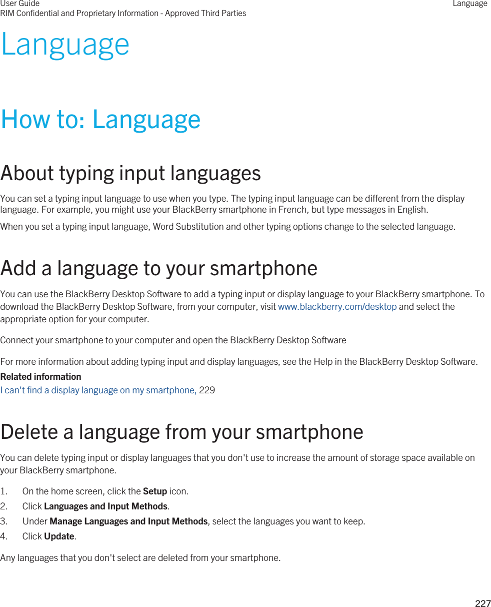 LanguageHow to: LanguageAbout typing input languagesYou can set a typing input language to use when you type. The typing input language can be different from the display language. For example, you might use your BlackBerry smartphone in French, but type messages in English.When you set a typing input language, Word Substitution and other typing options change to the selected language.Add a language to your smartphoneYou can use the BlackBerry Desktop Software to add a typing input or display language to your BlackBerry smartphone. To download the BlackBerry Desktop Software, from your computer, visit www.blackberry.com/desktop and select the appropriate option for your computer.Connect your smartphone to your computer and open the BlackBerry Desktop SoftwareFor more information about adding typing input and display languages, see the Help in the BlackBerry Desktop Software.Related informationI can&apos;t find a display language on my smartphone, 229Delete a language from your smartphoneYou can delete typing input or display languages that you don&apos;t use to increase the amount of storage space available on your BlackBerry smartphone.1. On the home screen, click the Setup icon.2. Click Languages and Input Methods.3. Under Manage Languages and Input Methods, select the languages you want to keep.4. Click Update.Any languages that you don&apos;t select are deleted from your smartphone.User GuideRIM Confidential and Proprietary Information - Approved Third PartiesLanguage227 