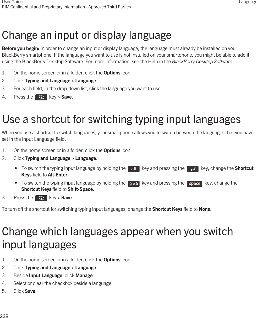 Change an input or display languageBefore you begin: In order to change an input or display language, the language must already be installed on your BlackBerry smartphone. If the language you want to use is not installed on your smartphone, you might be able to add it using the BlackBerry Desktop Software. For more information, see the Help in the BlackBerry Desktop Software .1. On the home screen or in a folder, click the Options icon.2. Click Typing and Language &gt; Language.3. For each field, in the drop-down list, click the language you want to use.4.  Press the    key &gt; Save. Use a shortcut for switching typing input languagesWhen you use a shortcut to switch languages, your smartphone allows you to switch between the languages that you have set in the Input Language field.1. On the home screen or in a folder, click the Options icon.2. Click Typing and Language &gt; Language. •  To switch the typing input language by holding the    key and pressing the    key, change the Shortcut Keys field to Alt-Enter. •  To switch the typing input language by holding the    key and pressing the    key, change the Shortcut Keys field to Shift-Space.3.  Press the    key &gt; Save. To turn off the shortcut for switching typing input languages, change the Shortcut Keys field to None.Change which languages appear when you switch input languages1. On the home screen or in a folder, click the Options icon.2. Click Typing and Language &gt; Language.3. Beside Input Language, click Manage.4. Select or clear the checkbox beside a language.5. Click Save.User GuideRIM Confidential and Proprietary Information - Approved Third PartiesLanguage228 