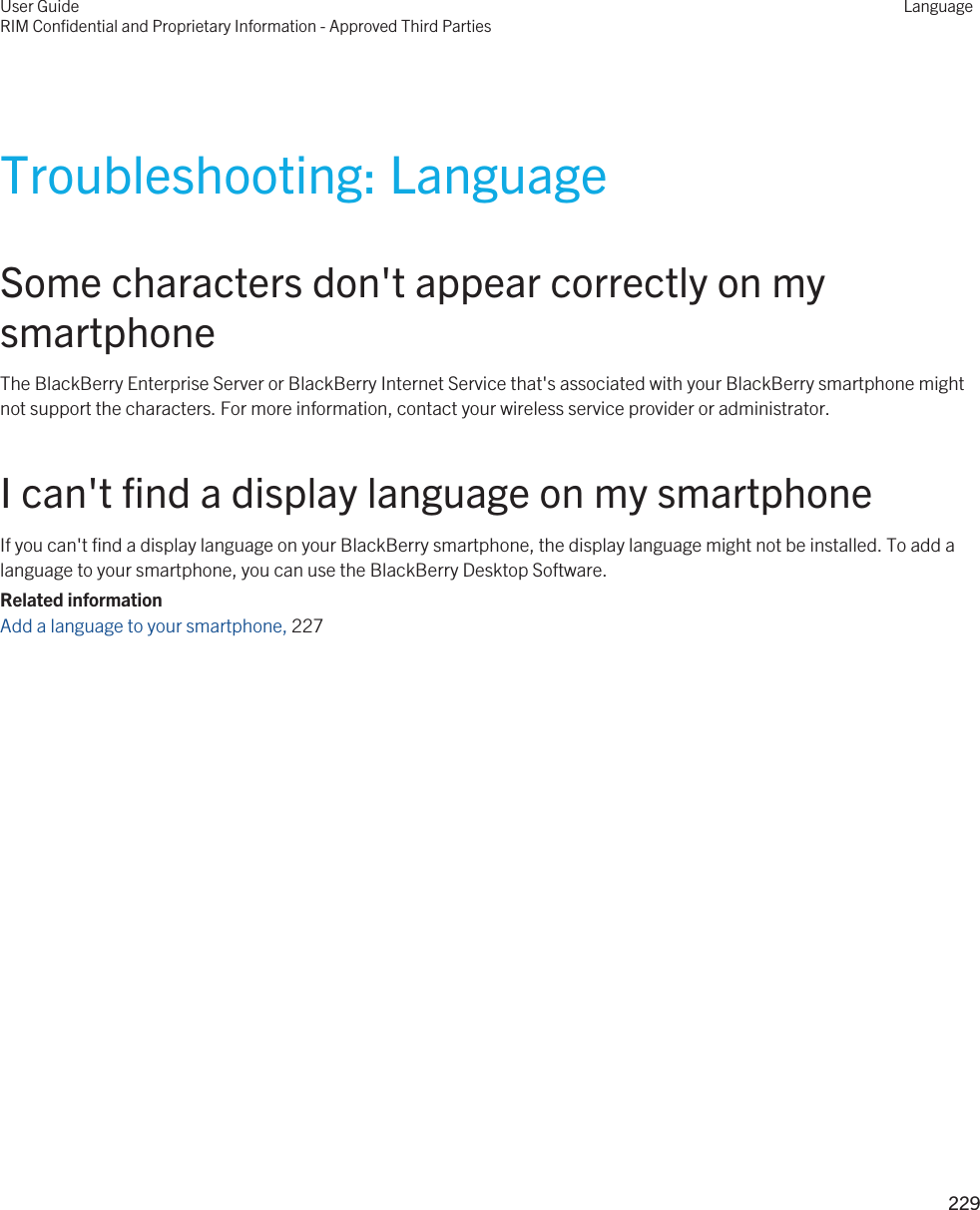 Troubleshooting: LanguageSome characters don&apos;t appear correctly on my smartphoneThe BlackBerry Enterprise Server or BlackBerry Internet Service that&apos;s associated with your BlackBerry smartphone might not support the characters. For more information, contact your wireless service provider or administrator.I can&apos;t find a display language on my smartphoneIf you can&apos;t find a display language on your BlackBerry smartphone, the display language might not be installed. To add a language to your smartphone, you can use the BlackBerry Desktop Software.Related informationAdd a language to your smartphone, 227 User GuideRIM Confidential and Proprietary Information - Approved Third PartiesLanguage229 