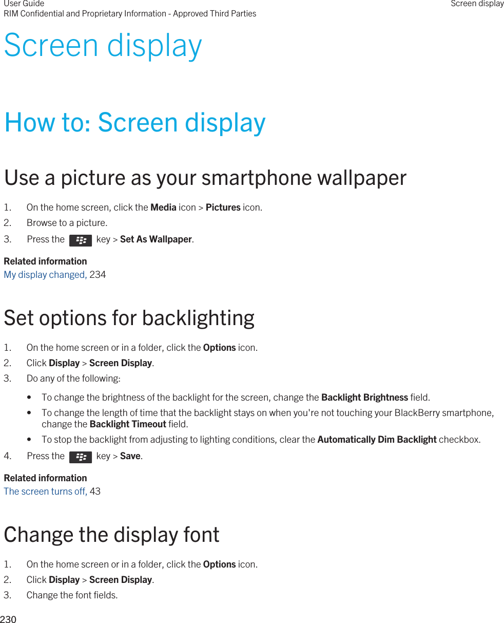 Screen displayHow to: Screen displayUse a picture as your smartphone wallpaper1. On the home screen, click the Media icon &gt; Pictures icon.2. Browse to a picture.3.  Press the    key &gt; Set As Wallpaper. Related informationMy display changed, 234Set options for backlighting1. On the home screen or in a folder, click the Options icon.2. Click Display &gt; Screen Display.3. Do any of the following:• To change the brightness of the backlight for the screen, change the Backlight Brightness field.• To change the length of time that the backlight stays on when you&apos;re not touching your BlackBerry smartphone, change the Backlight Timeout field.• To stop the backlight from adjusting to lighting conditions, clear the Automatically Dim Backlight checkbox.4.  Press the    key &gt; Save. Related informationThe screen turns off, 43 Change the display font1. On the home screen or in a folder, click the Options icon.2. Click Display &gt; Screen Display.3. Change the font fields.User GuideRIM Confidential and Proprietary Information - Approved Third PartiesScreen display230 