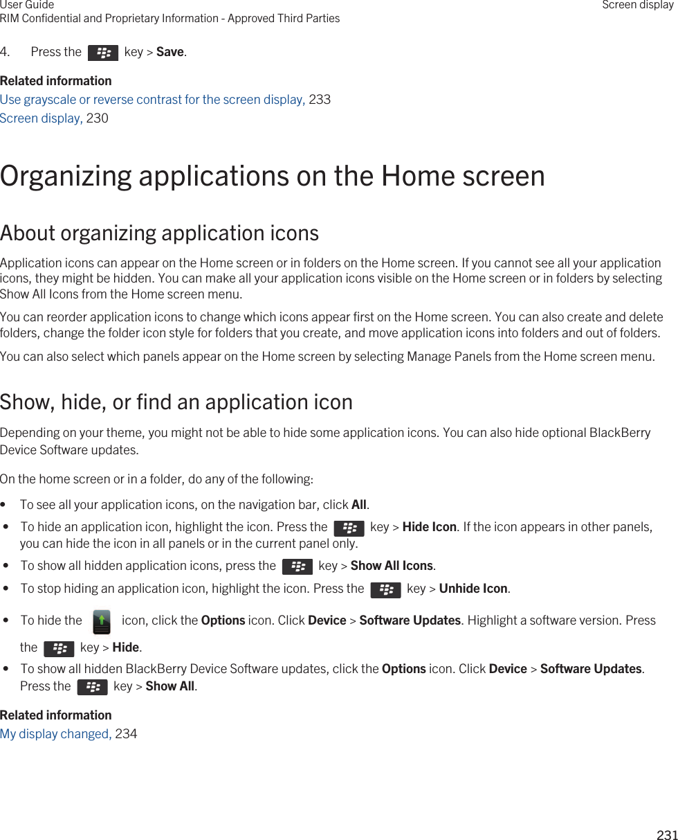 4.  Press the    key &gt; Save. Related informationUse grayscale or reverse contrast for the screen display, 233Screen display, 230 Organizing applications on the Home screenAbout organizing application iconsApplication icons can appear on the Home screen or in folders on the Home screen. If you cannot see all your application icons, they might be hidden. You can make all your application icons visible on the Home screen or in folders by selecting Show All Icons from the Home screen menu.You can reorder application icons to change which icons appear first on the Home screen. You can also create and delete folders, change the folder icon style for folders that you create, and move application icons into folders and out of folders.You can also select which panels appear on the Home screen by selecting Manage Panels from the Home screen menu.Show, hide, or find an application iconDepending on your theme, you might not be able to hide some application icons. You can also hide optional BlackBerry Device Software updates.On the home screen or in a folder, do any of the following:• To see all your application icons, on the navigation bar, click All. •  To hide an application icon, highlight the icon. Press the    key &gt; Hide Icon. If the icon appears in other panels, you can hide the icon in all panels or in the current panel only. •  To show all hidden application icons, press the    key &gt; Show All Icons. •  To stop hiding an application icon, highlight the icon. Press the    key &gt; Unhide Icon. •  To hide the    icon, click the Options icon. Click Device &gt; Software Updates. Highlight a software version. Press the    key &gt; Hide. •  To show all hidden BlackBerry Device Software updates, click the Options icon. Click Device &gt; Software Updates. Press the    key &gt; Show All.Related informationMy display changed, 234User GuideRIM Confidential and Proprietary Information - Approved Third PartiesScreen display231 