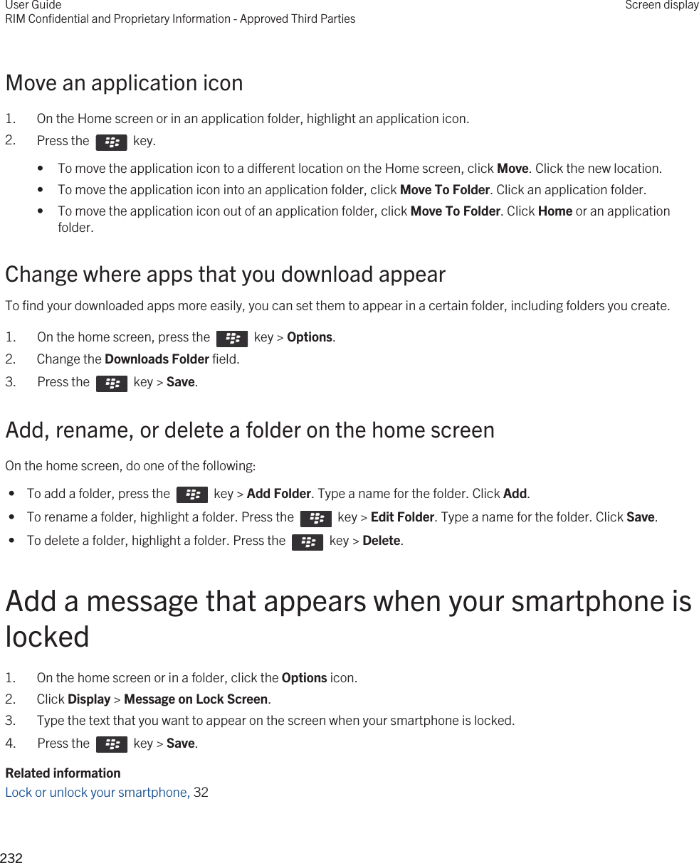 Move an application icon1. On the Home screen or in an application folder, highlight an application icon.2. Press the    key. • To move the application icon to a different location on the Home screen, click Move. Click the new location.• To move the application icon into an application folder, click Move To Folder. Click an application folder.• To move the application icon out of an application folder, click Move To Folder. Click Home or an application folder.Change where apps that you download appearTo find your downloaded apps more easily, you can set them to appear in a certain folder, including folders you create.1.  On the home screen, press the    key &gt; Options. 2. Change the Downloads Folder field.3.  Press the    key &gt; Save. Add, rename, or delete a folder on the home screenOn the home screen, do one of the following: •  To add a folder, press the    key &gt; Add Folder. Type a name for the folder. Click Add. •  To rename a folder, highlight a folder. Press the    key &gt; Edit Folder. Type a name for the folder. Click Save. •  To delete a folder, highlight a folder. Press the    key &gt; Delete.Add a message that appears when your smartphone is locked1. On the home screen or in a folder, click the Options icon.2. Click Display &gt; Message on Lock Screen.3. Type the text that you want to appear on the screen when your smartphone is locked.4.  Press the    key &gt; Save. Related informationLock or unlock your smartphone, 32 User GuideRIM Confidential and Proprietary Information - Approved Third PartiesScreen display232 