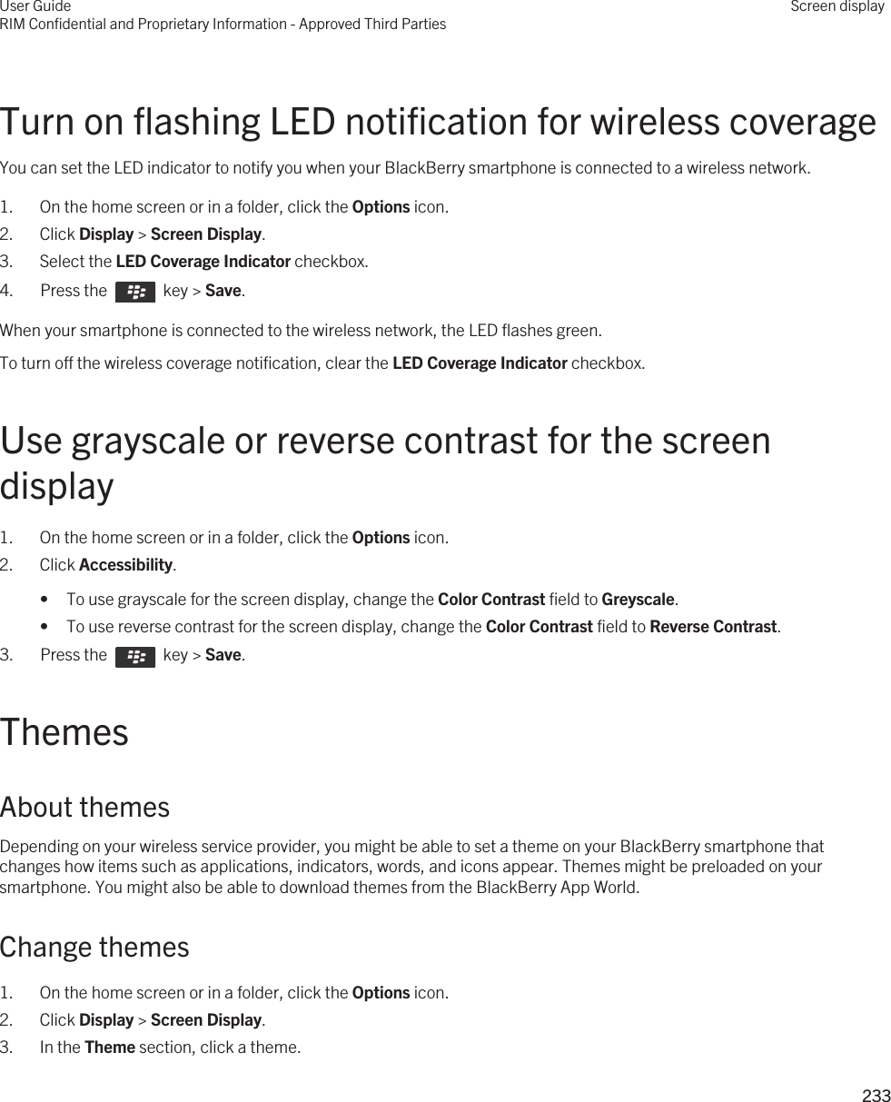 Turn on flashing LED notification for wireless coverageYou can set the LED indicator to notify you when your BlackBerry smartphone is connected to a wireless network.1. On the home screen or in a folder, click the Options icon.2. Click Display &gt; Screen Display.3. Select the LED Coverage Indicator checkbox.4.  Press the    key &gt; Save. When your smartphone is connected to the wireless network, the LED flashes green.To turn off the wireless coverage notification, clear the LED Coverage Indicator checkbox.Use grayscale or reverse contrast for the screen display1. On the home screen or in a folder, click the Options icon.2. Click Accessibility.• To use grayscale for the screen display, change the Color Contrast field to Greyscale.• To use reverse contrast for the screen display, change the Color Contrast field to Reverse Contrast.3.  Press the    key &gt; Save. ThemesAbout themesDepending on your wireless service provider, you might be able to set a theme on your BlackBerry smartphone that changes how items such as applications, indicators, words, and icons appear. Themes might be preloaded on your smartphone. You might also be able to download themes from the BlackBerry App World.Change themes1. On the home screen or in a folder, click the Options icon.2. Click Display &gt; Screen Display.3. In the Theme section, click a theme.User GuideRIM Confidential and Proprietary Information - Approved Third PartiesScreen display233 