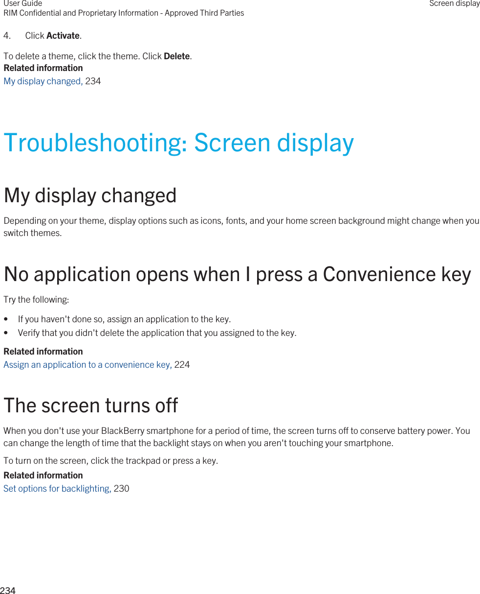 4. Click Activate.To delete a theme, click the theme. Click Delete.Related informationMy display changed, 234Troubleshooting: Screen displayMy display changedDepending on your theme, display options such as icons, fonts, and your home screen background might change when you switch themes.No application opens when I press a Convenience keyTry the following:• If you haven&apos;t done so, assign an application to the key.• Verify that you didn&apos;t delete the application that you assigned to the key.Related informationAssign an application to a convenience key, 224 The screen turns offWhen you don&apos;t use your BlackBerry smartphone for a period of time, the screen turns off to conserve battery power. You can change the length of time that the backlight stays on when you aren&apos;t touching your smartphone.To turn on the screen, click the trackpad or press a key.Related informationSet options for backlighting, 230 User GuideRIM Confidential and Proprietary Information - Approved Third PartiesScreen display234 