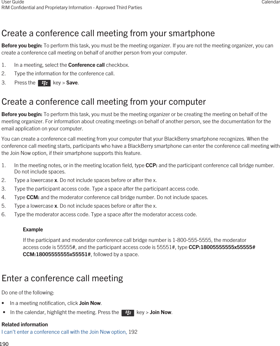Create a conference call meeting from your smartphoneBefore you begin: To perform this task, you must be the meeting organizer. If you are not the meeting organizer, you can create a conference call meeting on behalf of another person from your computer.1. In a meeting, select the Conference call checkbox.2. Type the information for the conference call.3.  Press the    key &gt; Save. Create a conference call meeting from your computerBefore you begin: To perform this task, you must be the meeting organizer or be creating the meeting on behalf of the meeting organizer. For information about creating meetings on behalf of another person, see the documentation for the email application on your computer.You can create a conference call meeting from your computer that your BlackBerry smartphone recognizes. When the conference call meeting starts, participants who have a BlackBerry smartphone can enter the conference call meeting with the Join Now option, if their smartphone supports this feature.1. In the meeting notes, or in the meeting location field, type CCP: and the participant conference call bridge number. Do not include spaces.2. Type a lowercase x. Do not include spaces before or after the x.3. Type the participant access code. Type a space after the participant access code.4. Type CCM: and the moderator conference call bridge number. Do not include spaces.5. Type a lowercase x. Do not include spaces before or after the x.6. Type the moderator access code. Type a space after the moderator access code.ExampleIf the participant and moderator conference call bridge number is 1-800-555-5555, the moderator access code is 55555#, and the participant access code is 55551#, type CCP:18005555555x55555# CCM:18005555555x55551#, followed by a space.Enter a conference call meetingDo one of the following:• In a meeting notification, click Join Now. •  In the calendar, highlight the meeting. Press the    key &gt; Join Now.Related informationI can&apos;t enter a conference call with the Join Now option, 192User GuideRIM Confidential and Proprietary Information - Approved Third PartiesCalendar190 