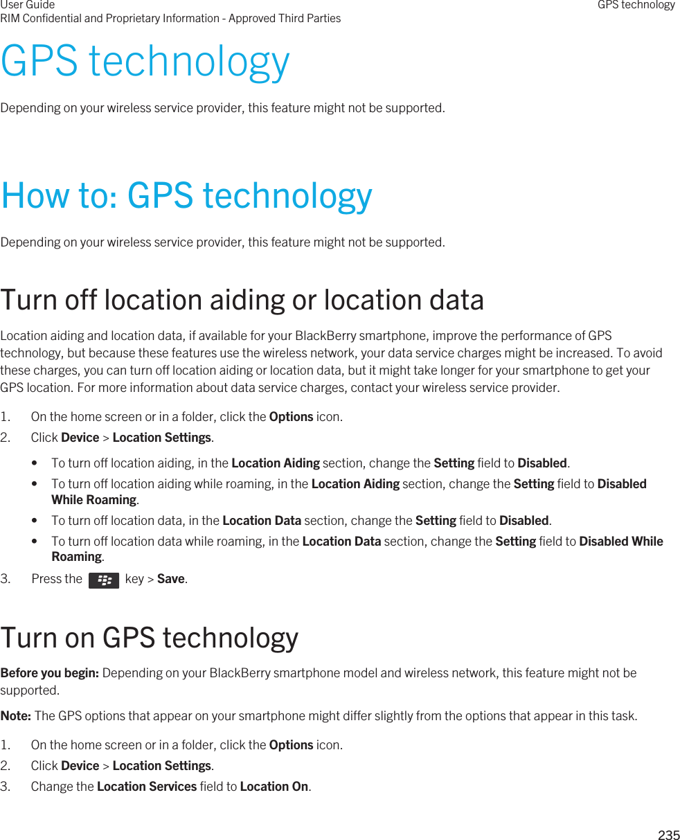 GPS technologyDepending on your wireless service provider, this feature might not be supported. How to: GPS technologyDepending on your wireless service provider, this feature might not be supported. Turn off location aiding or location dataLocation aiding and location data, if available for your BlackBerry smartphone, improve the performance of GPS technology, but because these features use the wireless network, your data service charges might be increased. To avoid these charges, you can turn off location aiding or location data, but it might take longer for your smartphone to get your GPS location. For more information about data service charges, contact your wireless service provider.1. On the home screen or in a folder, click the Options icon.2. Click Device &gt; Location Settings.• To turn off location aiding, in the Location Aiding section, change the Setting field to Disabled.• To turn off location aiding while roaming, in the Location Aiding section, change the Setting field to Disabled While Roaming.• To turn off location data, in the Location Data section, change the Setting field to Disabled.• To turn off location data while roaming, in the Location Data section, change the Setting field to Disabled While Roaming.3.  Press the    key &gt; Save. Turn on GPS technologyBefore you begin: Depending on your BlackBerry smartphone model and wireless network, this feature might not be supported. Note: The GPS options that appear on your smartphone might differ slightly from the options that appear in this task.1. On the home screen or in a folder, click the Options icon.2. Click Device &gt; Location Settings.3. Change the Location Services field to Location On.User GuideRIM Confidential and Proprietary Information - Approved Third PartiesGPS technology235 