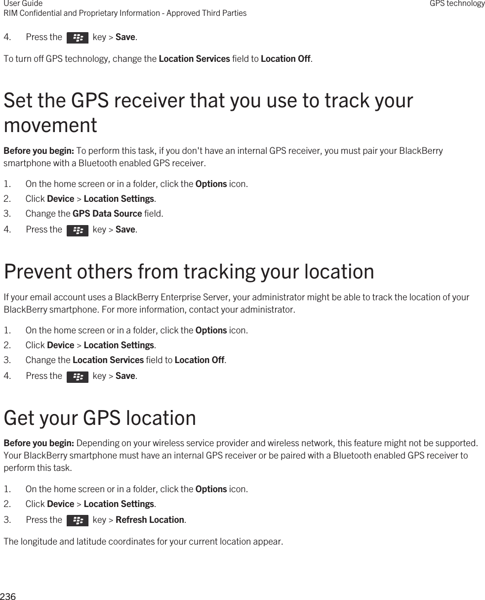 4.  Press the    key &gt; Save. To turn off GPS technology, change the Location Services field to Location Off.Set the GPS receiver that you use to track your movementBefore you begin: To perform this task, if you don&apos;t have an internal GPS receiver, you must pair your BlackBerry smartphone with a Bluetooth enabled GPS receiver.1. On the home screen or in a folder, click the Options icon.2. Click Device &gt; Location Settings.3. Change the GPS Data Source field.4.  Press the    key &gt; Save. Prevent others from tracking your locationIf your email account uses a BlackBerry Enterprise Server, your administrator might be able to track the location of your BlackBerry smartphone. For more information, contact your administrator.1. On the home screen or in a folder, click the Options icon.2. Click Device &gt; Location Settings.3. Change the Location Services field to Location Off.4.  Press the    key &gt; Save. Get your GPS locationBefore you begin: Depending on your wireless service provider and wireless network, this feature might not be supported. Your BlackBerry smartphone must have an internal GPS receiver or be paired with a Bluetooth enabled GPS receiver to perform this task.1. On the home screen or in a folder, click the Options icon.2. Click Device &gt; Location Settings.3.  Press the    key &gt; Refresh Location. The longitude and latitude coordinates for your current location appear.User GuideRIM Confidential and Proprietary Information - Approved Third PartiesGPS technology236 