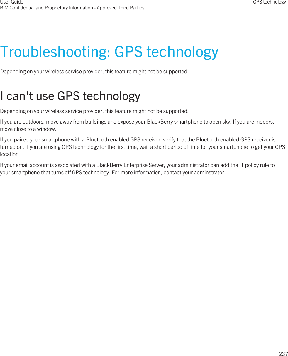 Troubleshooting: GPS technologyDepending on your wireless service provider, this feature might not be supported. I can&apos;t use GPS technologyDepending on your wireless service provider, this feature might not be supported. If you are outdoors, move away from buildings and expose your BlackBerry smartphone to open sky. If you are indoors, move close to a window.If you paired your smartphone with a Bluetooth enabled GPS receiver, verify that the Bluetooth enabled GPS receiver is turned on. If you are using GPS technology for the first time, wait a short period of time for your smartphone to get your GPS location.If your email account is associated with a BlackBerry Enterprise Server, your administrator can add the IT policy rule to your smartphone that turns off GPS technology. For more information, contact your adminstrator.User GuideRIM Confidential and Proprietary Information - Approved Third PartiesGPS technology237 
