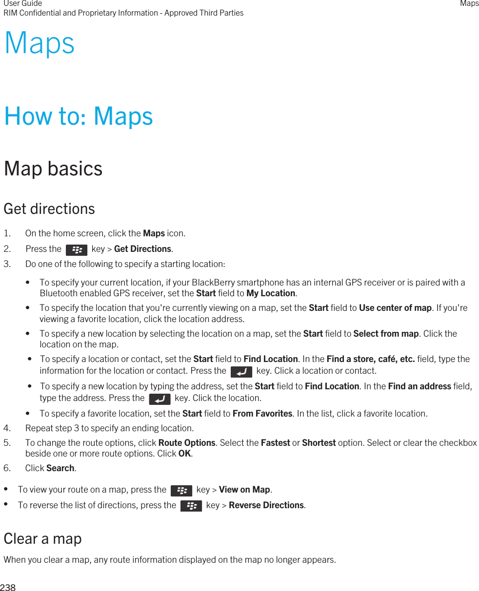 MapsHow to: MapsMap basicsGet directions1. On the home screen, click the Maps icon.2.  Press the    key &gt; Get Directions. 3. Do one of the following to specify a starting location:• To specify your current location, if your BlackBerry smartphone has an internal GPS receiver or is paired with a Bluetooth enabled GPS receiver, set the Start field to My Location.• To specify the location that you&apos;re currently viewing on a map, set the Start field to Use center of map. If you&apos;re viewing a favorite location, click the location address.• To specify a new location by selecting the location on a map, set the Start field to Select from map. Click the location on the map. •  To specify a location or contact, set the Start field to Find Location. In the Find a store, café, etc. field, type the information for the location or contact. Press the    key. Click a location or contact. •  To specify a new location by typing the address, set the Start field to Find Location. In the Find an address field, type the address. Press the    key. Click the location.• To specify a favorite location, set the Start field to From Favorites. In the list, click a favorite location.4. Repeat step 3 to specify an ending location.5. To change the route options, click Route Options. Select the Fastest or Shortest option. Select or clear the checkbox beside one or more route options. Click OK.6. Click Search.•To view your route on a map, press the    key &gt; View on Map.•To reverse the list of directions, press the    key &gt; Reverse Directions.Clear a mapWhen you clear a map, any route information displayed on the map no longer appears.User GuideRIM Confidential and Proprietary Information - Approved Third PartiesMaps238 