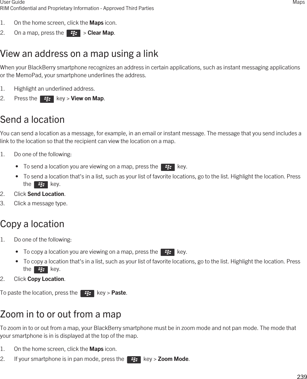 1. On the home screen, click the Maps icon.2.  On a map, press the    &gt; Clear Map. View an address on a map using a linkWhen your BlackBerry smartphone recognizes an address in certain applications, such as instant messaging applications or the MemoPad, your smartphone underlines the address.1. Highlight an underlined address.2.  Press the    key &gt; View on Map. Send a locationYou can send a location as a message, for example, in an email or instant message. The message that you send includes a link to the location so that the recipient can view the location on a map.1. Do one of the following: •  To send a location you are viewing on a map, press the    key. •  To send a location that&apos;s in a list, such as your list of favorite locations, go to the list. Highlight the location. Press the    key.2. Click Send Location.3. Click a message type.Copy a location1. Do one of the following: •  To copy a location you are viewing on a map, press the    key. •  To copy a location that&apos;s in a list, such as your list of favorite locations, go to the list. Highlight the location. Press the    key.2. Click Copy Location.To paste the location, press the    key &gt; Paste.Zoom in to or out from a mapTo zoom in to or out from a map, your BlackBerry smartphone must be in zoom mode and not pan mode. The mode that your smartphone is in is displayed at the top of the map.1. On the home screen, click the Maps icon.2.  If your smartphone is in pan mode, press the    key &gt; Zoom Mode.User GuideRIM Confidential and Proprietary Information - Approved Third PartiesMaps239 