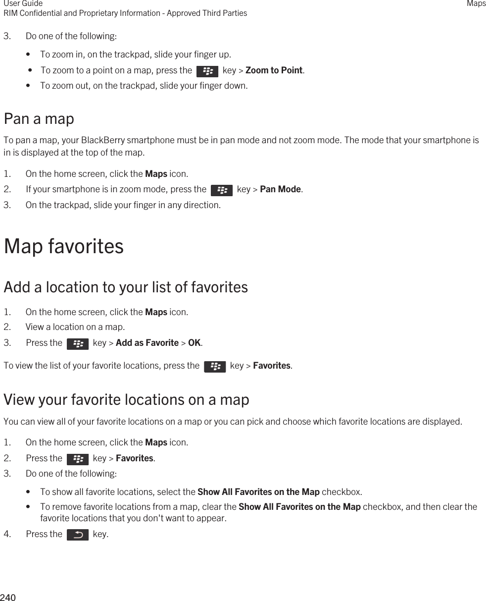 3. Do one of the following:• To zoom in, on the trackpad, slide your finger up. •  To zoom to a point on a map, press the    key &gt; Zoom to Point.• To zoom out, on the trackpad, slide your finger down.Pan a mapTo pan a map, your BlackBerry smartphone must be in pan mode and not zoom mode. The mode that your smartphone is in is displayed at the top of the map.1. On the home screen, click the Maps icon.2.  If your smartphone is in zoom mode, press the    key &gt; Pan Mode.3. On the trackpad, slide your finger in any direction.Map favoritesAdd a location to your list of favorites1. On the home screen, click the Maps icon.2. View a location on a map.3.  Press the    key &gt; Add as Favorite &gt; OK. To view the list of your favorite locations, press the    key &gt; Favorites.View your favorite locations on a mapYou can view all of your favorite locations on a map or you can pick and choose which favorite locations are displayed.1. On the home screen, click the Maps icon.2.  Press the    key &gt; Favorites.3. Do one of the following:• To show all favorite locations, select the Show All Favorites on the Map checkbox.• To remove favorite locations from a map, clear the Show All Favorites on the Map checkbox, and then clear the favorite locations that you don&apos;t want to appear.4.  Press the    key.User GuideRIM Confidential and Proprietary Information - Approved Third PartiesMaps240 