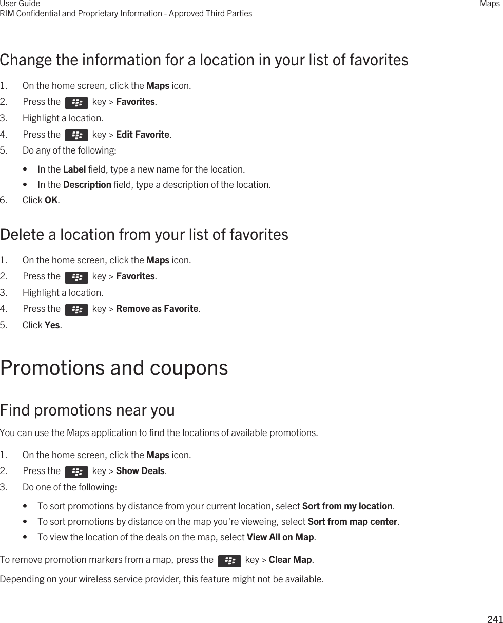 Change the information for a location in your list of favorites1. On the home screen, click the Maps icon.2.  Press the    key &gt; Favorites. 3. Highlight a location.4.  Press the    key &gt; Edit Favorite.5. Do any of the following:• In the Label field, type a new name for the location.• In the Description field, type a description of the location.6. Click OK.Delete a location from your list of favorites1. On the home screen, click the Maps icon.2.  Press the    key &gt; Favorites. 3. Highlight a location.4.  Press the    key &gt; Remove as Favorite. 5. Click Yes.Promotions and couponsFind promotions near youYou can use the Maps application to find the locations of available promotions.1. On the home screen, click the Maps icon.2.  Press the    key &gt; Show Deals. 3. Do one of the following:• To sort promotions by distance from your current location, select Sort from my location.• To sort promotions by distance on the map you&apos;re vieweing, select Sort from map center.• To view the location of the deals on the map, select View All on Map.To remove promotion markers from a map, press the    key &gt; Clear Map.Depending on your wireless service provider, this feature might not be available.User GuideRIM Confidential and Proprietary Information - Approved Third PartiesMaps241 