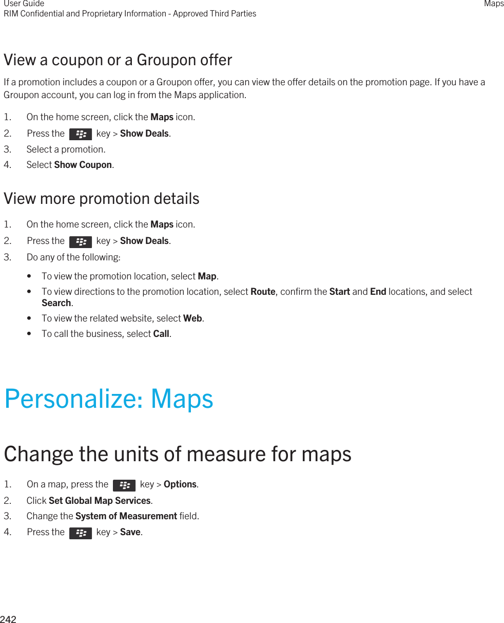 View a coupon or a Groupon offerIf a promotion includes a coupon or a Groupon offer, you can view the offer details on the promotion page. If you have a Groupon account, you can log in from the Maps application.1. On the home screen, click the Maps icon.2.  Press the    key &gt; Show Deals. 3. Select a promotion.4. Select Show Coupon.View more promotion details1. On the home screen, click the Maps icon.2.  Press the    key &gt; Show Deals. 3. Do any of the following:• To view the promotion location, select Map.• To view directions to the promotion location, select Route, confirm the Start and End locations, and select Search.• To view the related website, select Web.• To call the business, select Call.Personalize: MapsChange the units of measure for maps1.  On a map, press the    key &gt; Options.2. Click Set Global Map Services.3. Change the System of Measurement field.4.  Press the    key &gt; Save. User GuideRIM Confidential and Proprietary Information - Approved Third PartiesMaps242 