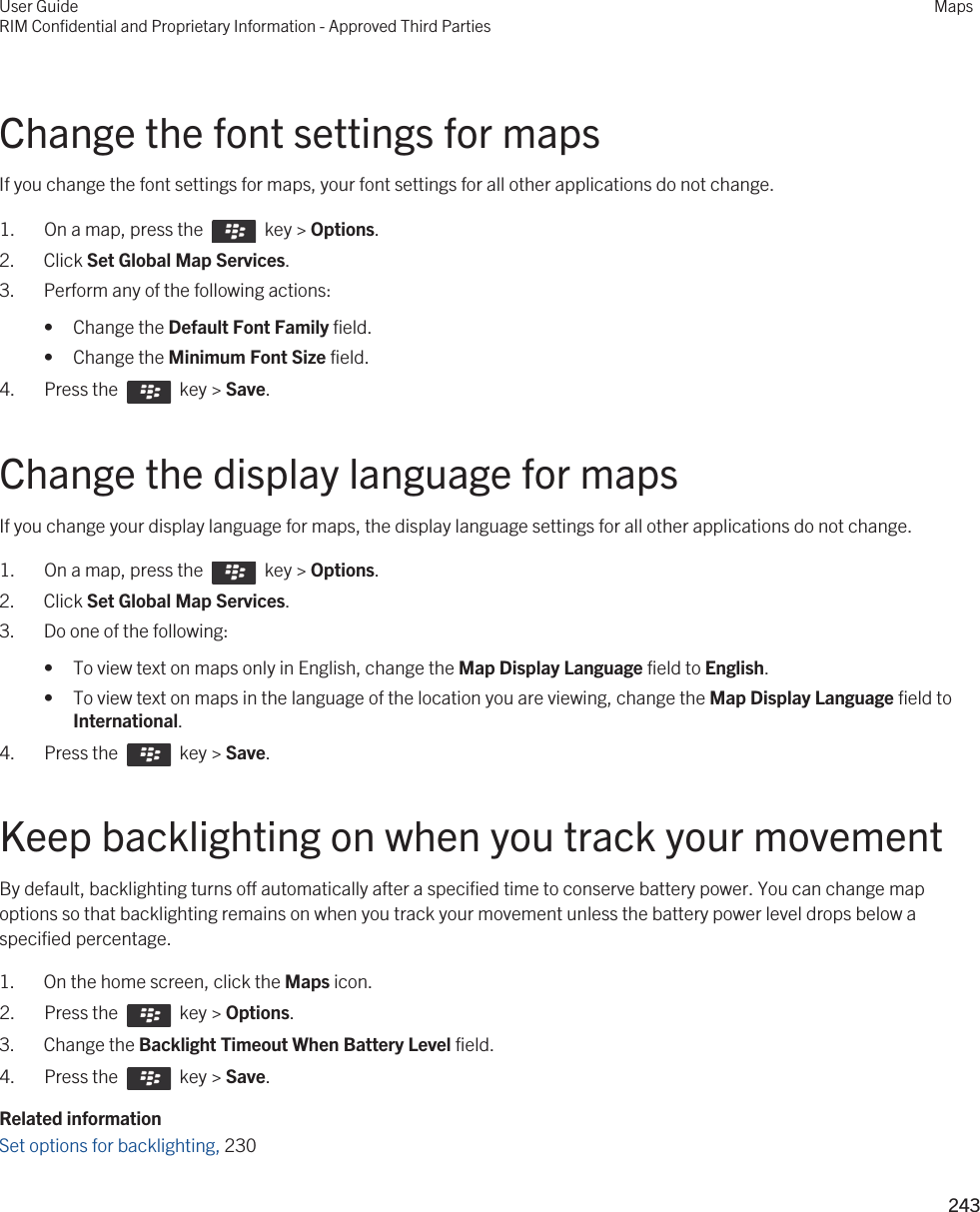 Change the font settings for mapsIf you change the font settings for maps, your font settings for all other applications do not change.1.  On a map, press the    key &gt; Options.2. Click Set Global Map Services.3. Perform any of the following actions:• Change the Default Font Family field.• Change the Minimum Font Size field.4.  Press the    key &gt; Save. Change the display language for mapsIf you change your display language for maps, the display language settings for all other applications do not change.1.  On a map, press the    key &gt; Options.2. Click Set Global Map Services.3. Do one of the following:• To view text on maps only in English, change the Map Display Language field to English.• To view text on maps in the language of the location you are viewing, change the Map Display Language field to International.4.  Press the    key &gt; Save. Keep backlighting on when you track your movementBy default, backlighting turns off automatically after a specified time to conserve battery power. You can change map options so that backlighting remains on when you track your movement unless the battery power level drops below a specified percentage.1. On the home screen, click the Maps icon.2.  Press the    key &gt; Options. 3. Change the Backlight Timeout When Battery Level field.4.  Press the    key &gt; Save. Related informationSet options for backlighting, 230 User GuideRIM Confidential and Proprietary Information - Approved Third PartiesMaps243 