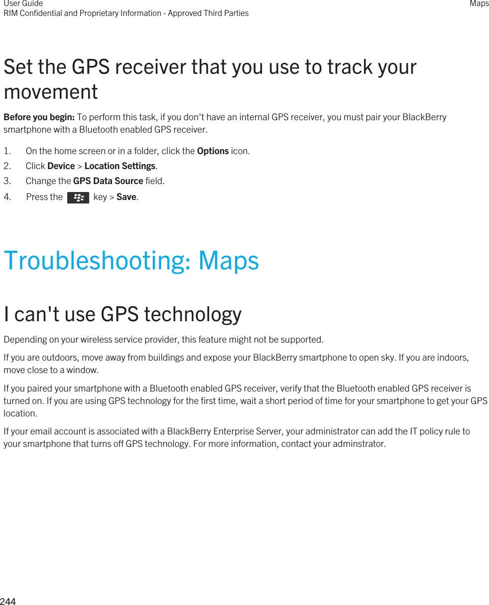 Set the GPS receiver that you use to track your movementBefore you begin: To perform this task, if you don&apos;t have an internal GPS receiver, you must pair your BlackBerry smartphone with a Bluetooth enabled GPS receiver.1. On the home screen or in a folder, click the Options icon.2. Click Device &gt; Location Settings.3. Change the GPS Data Source field.4.  Press the    key &gt; Save. Troubleshooting: MapsI can&apos;t use GPS technologyDepending on your wireless service provider, this feature might not be supported. If you are outdoors, move away from buildings and expose your BlackBerry smartphone to open sky. If you are indoors, move close to a window.If you paired your smartphone with a Bluetooth enabled GPS receiver, verify that the Bluetooth enabled GPS receiver is turned on. If you are using GPS technology for the first time, wait a short period of time for your smartphone to get your GPS location.If your email account is associated with a BlackBerry Enterprise Server, your administrator can add the IT policy rule to your smartphone that turns off GPS technology. For more information, contact your adminstrator.User GuideRIM Confidential and Proprietary Information - Approved Third PartiesMaps244 