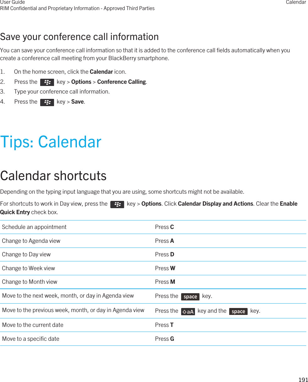 Save your conference call informationYou can save your conference call information so that it is added to the conference call fields automatically when you create a conference call meeting from your BlackBerry smartphone.1. On the home screen, click the Calendar icon.2.  Press the    key &gt; Options &gt; Conference Calling.3. Type your conference call information.4.  Press the    key &gt; Save. Tips: CalendarCalendar shortcutsDepending on the typing input language that you are using, some shortcuts might not be available.For shortcuts to work in Day view, press the    key &gt; Options. Click Calendar Display and Actions. Clear the Enable Quick Entry check box. Schedule an appointment Press CChange to Agenda view Press AChange to Day view Press DChange to Week view Press WChange to Month view Press MMove to the next week, month, or day in Agenda view Press the    key.Move to the previous week, month, or day in Agenda view Press the    key and the    key.Move to the current date Press TMove to a specific date Press GUser GuideRIM Confidential and Proprietary Information - Approved Third PartiesCalendar191 