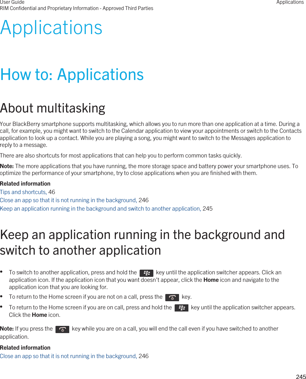 ApplicationsHow to: ApplicationsAbout multitaskingYour BlackBerry smartphone supports multitasking, which allows you to run more than one application at a time. During a call, for example, you might want to switch to the Calendar application to view your appointments or switch to the Contacts application to look up a contact. While you are playing a song, you might want to switch to the Messages application to reply to a message.There are also shortcuts for most applications that can help you to perform common tasks quickly.Note: The more applications that you have running, the more storage space and battery power your smartphone uses. To optimize the performance of your smartphone, try to close applications when you are finished with them.Related informationTips and shortcuts, 46 Close an app so that it is not running in the background, 246Keep an application running in the background and switch to another application, 245Keep an application running in the background and switch to another application•To switch to another application, press and hold the    key until the application switcher appears. Click an application icon. If the application icon that you want doesn&apos;t appear, click the Home icon and navigate to the application icon that you are looking for.•To return to the Home screen if you are not on a call, press the    key. •To return to the Home screen if you are on call, press and hold the    key until the application switcher appears. Click the Home icon.Note: If you press the    key while you are on a call, you will end the call even if you have switched to another application.Related informationClose an app so that it is not running in the background, 246User GuideRIM Confidential and Proprietary Information - Approved Third PartiesApplications245 