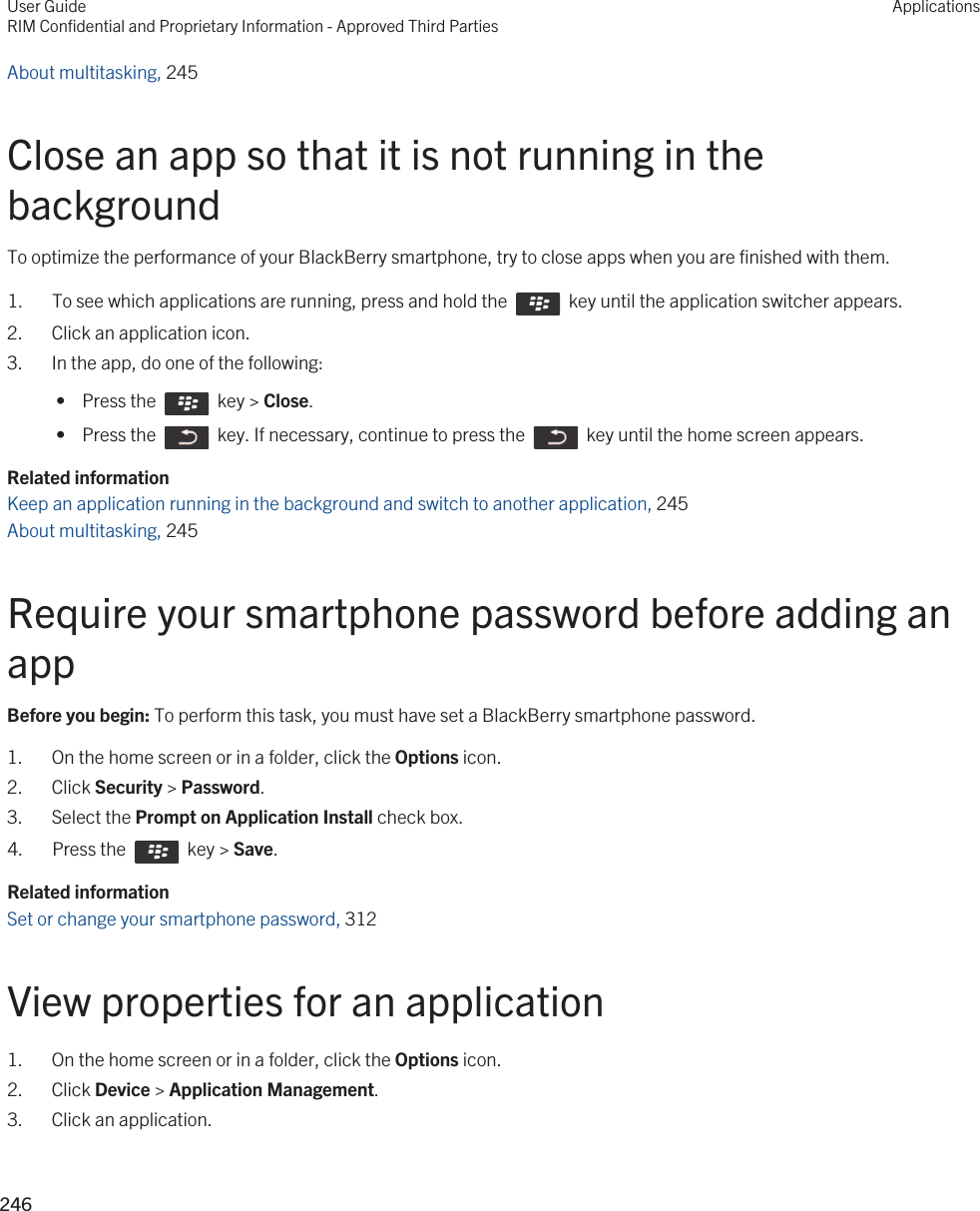 About multitasking, 245 Close an app so that it is not running in the backgroundTo optimize the performance of your BlackBerry smartphone, try to close apps when you are finished with them.1.  To see which applications are running, press and hold the    key until the application switcher appears.2. Click an application icon.3. In the app, do one of the following: •  Press the    key &gt; Close. •  Press the    key. If necessary, continue to press the    key until the home screen appears.Related informationKeep an application running in the background and switch to another application, 245 About multitasking, 245 Require your smartphone password before adding an appBefore you begin: To perform this task, you must have set a BlackBerry smartphone password.1. On the home screen or in a folder, click the Options icon.2. Click Security &gt; Password.3. Select the Prompt on Application Install check box.4.  Press the    key &gt; Save. Related informationSet or change your smartphone password, 312View properties for an application1. On the home screen or in a folder, click the Options icon.2. Click Device &gt; Application Management.3. Click an application.User GuideRIM Confidential and Proprietary Information - Approved Third PartiesApplications246 