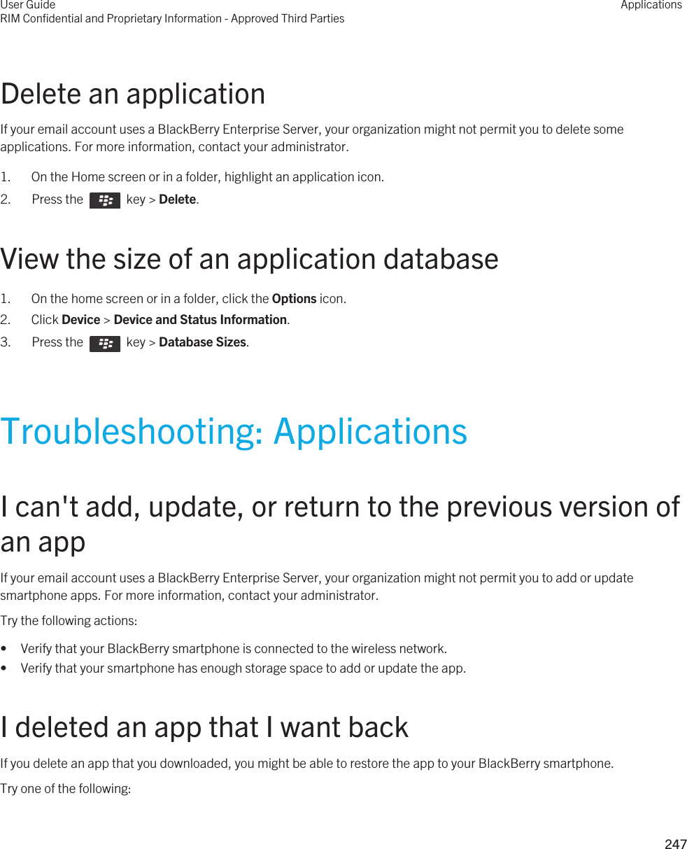 Delete an applicationIf your email account uses a BlackBerry Enterprise Server, your organization might not permit you to delete some applications. For more information, contact your administrator.1. On the Home screen or in a folder, highlight an application icon.2.  Press the    key &gt; Delete. View the size of an application database1. On the home screen or in a folder, click the Options icon.2. Click Device &gt; Device and Status Information.3.  Press the    key &gt; Database Sizes.Troubleshooting: ApplicationsI can&apos;t add, update, or return to the previous version of an appIf your email account uses a BlackBerry Enterprise Server, your organization might not permit you to add or update smartphone apps. For more information, contact your administrator.Try the following actions:• Verify that your BlackBerry smartphone is connected to the wireless network.• Verify that your smartphone has enough storage space to add or update the app.I deleted an app that I want backIf you delete an app that you downloaded, you might be able to restore the app to your BlackBerry smartphone.Try one of the following:User GuideRIM Confidential and Proprietary Information - Approved Third PartiesApplications247 