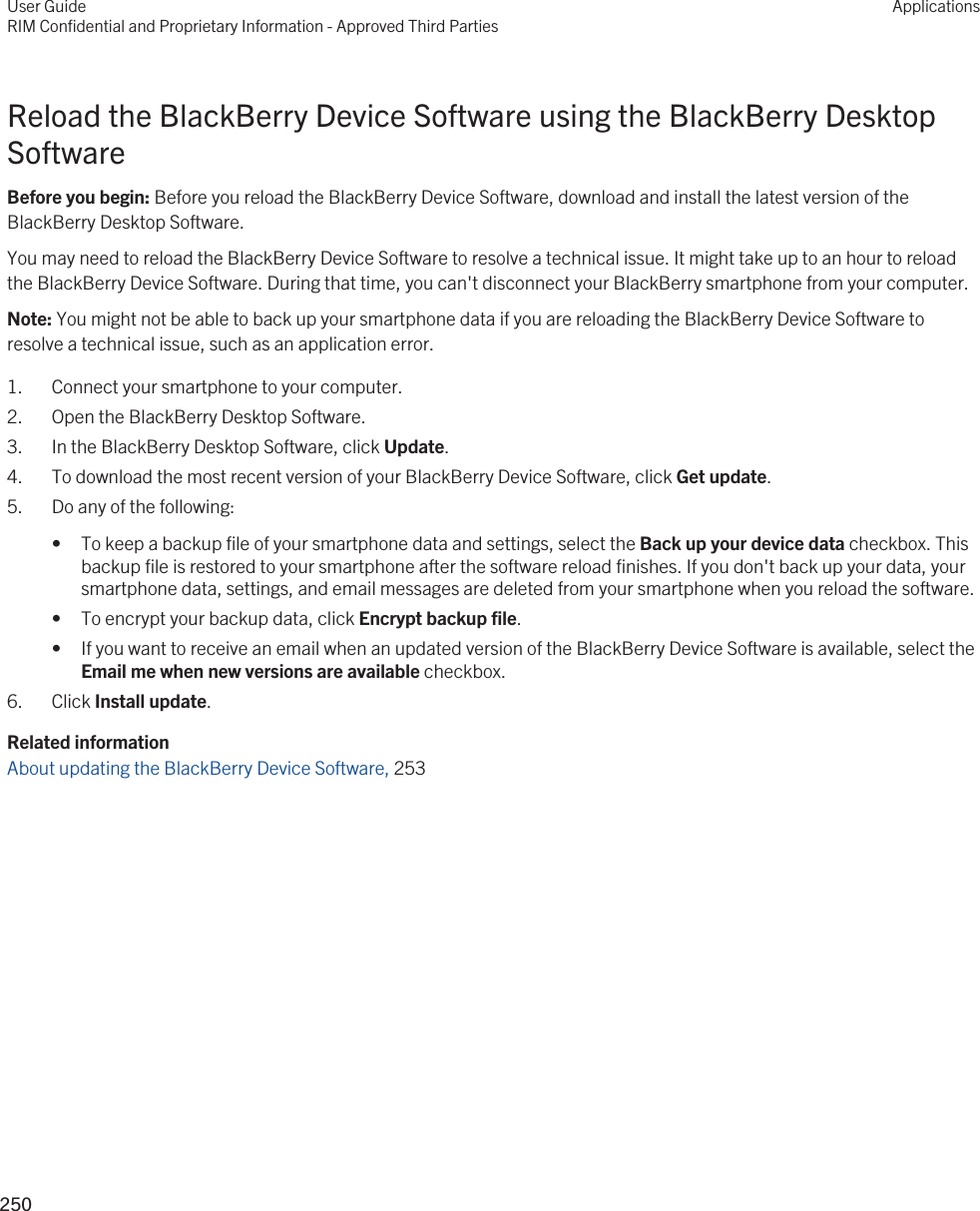 Reload the BlackBerry Device Software using the BlackBerry Desktop SoftwareBefore you begin: Before you reload the BlackBerry Device Software, download and install the latest version of the BlackBerry Desktop Software.You may need to reload the BlackBerry Device Software to resolve a technical issue. It might take up to an hour to reload the BlackBerry Device Software. During that time, you can&apos;t disconnect your BlackBerry smartphone from your computer.Note: You might not be able to back up your smartphone data if you are reloading the BlackBerry Device Software to resolve a technical issue, such as an application error.1. Connect your smartphone to your computer.2. Open the BlackBerry Desktop Software.3. In the BlackBerry Desktop Software, click Update.4. To download the most recent version of your BlackBerry Device Software, click Get update.5. Do any of the following:• To keep a backup file of your smartphone data and settings, select the Back up your device data checkbox. This backup file is restored to your smartphone after the software reload finishes. If you don&apos;t back up your data, your smartphone data, settings, and email messages are deleted from your smartphone when you reload the software.• To encrypt your backup data, click Encrypt backup file.• If you want to receive an email when an updated version of the BlackBerry Device Software is available, select the Email me when new versions are available checkbox.6. Click Install update.Related informationAbout updating the BlackBerry Device Software, 253User GuideRIM Confidential and Proprietary Information - Approved Third PartiesApplications250 