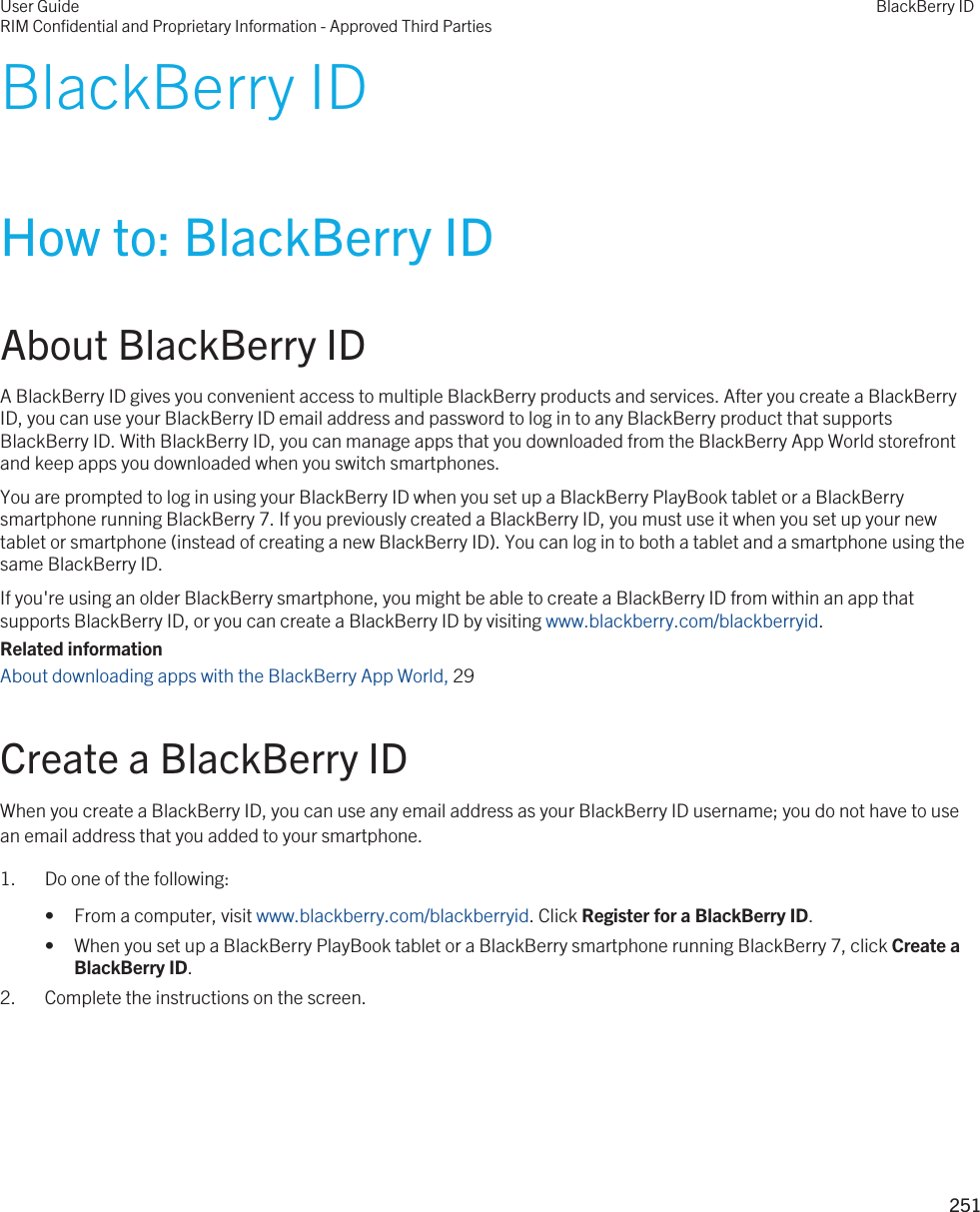 BlackBerry IDHow to: BlackBerry IDAbout BlackBerry IDA BlackBerry ID gives you convenient access to multiple BlackBerry products and services. After you create a BlackBerry ID, you can use your BlackBerry ID email address and password to log in to any BlackBerry product that supports BlackBerry ID. With BlackBerry ID, you can manage apps that you downloaded from the BlackBerry App World storefront and keep apps you downloaded when you switch smartphones.You are prompted to log in using your BlackBerry ID when you set up a BlackBerry PlayBook tablet or a BlackBerry smartphone running BlackBerry 7. If you previously created a BlackBerry ID, you must use it when you set up your new tablet or smartphone (instead of creating a new BlackBerry ID). You can log in to both a tablet and a smartphone using the same BlackBerry ID.If you&apos;re using an older BlackBerry smartphone, you might be able to create a BlackBerry ID from within an app that supports BlackBerry ID, or you can create a BlackBerry ID by visiting www.blackberry.com/blackberryid.Related informationAbout downloading apps with the BlackBerry App World, 29 Create a BlackBerry IDWhen you create a BlackBerry ID, you can use any email address as your BlackBerry ID username; you do not have to use an email address that you added to your smartphone.1. Do one of the following:• From a computer, visit www.blackberry.com/blackberryid. Click Register for a BlackBerry ID.• When you set up a BlackBerry PlayBook tablet or a BlackBerry smartphone running BlackBerry 7, click Create a BlackBerry ID.2. Complete the instructions on the screen.User GuideRIM Confidential and Proprietary Information - Approved Third PartiesBlackBerry ID251 