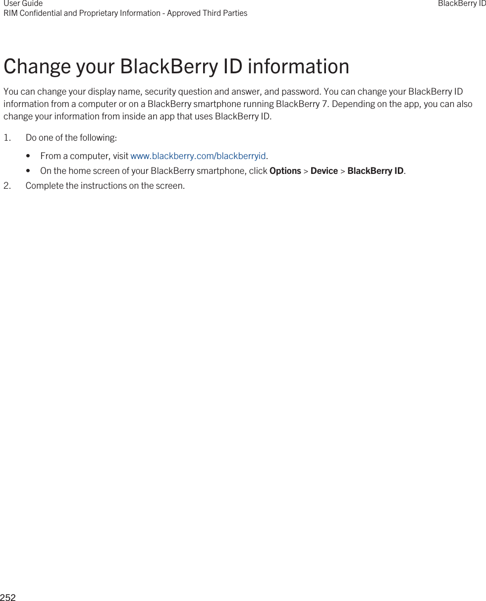 Change your BlackBerry ID informationYou can change your display name, security question and answer, and password. You can change your BlackBerry ID information from a computer or on a BlackBerry smartphone running BlackBerry 7. Depending on the app, you can also change your information from inside an app that uses BlackBerry ID.1. Do one of the following:• From a computer, visit www.blackberry.com/blackberryid.• On the home screen of your BlackBerry smartphone, click Options &gt; Device &gt; BlackBerry ID.2. Complete the instructions on the screen.User GuideRIM Confidential and Proprietary Information - Approved Third PartiesBlackBerry ID252 