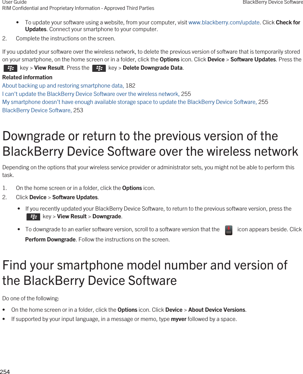 • To update your software using a website, from your computer, visit www.blackberry.com/update. Click Check for Updates. Connect your smartphone to your computer.2. Complete the instructions on the screen.If you updated your software over the wireless network, to delete the previous version of software that is temporarily stored on your smartphone, on the home screen or in a folder, click the Options icon. Click Device &gt; Software Updates. Press the   key &gt; View Result. Press the    key &gt; Delete Downgrade Data.Related informationAbout backing up and restoring smartphone data, 182 I can&apos;t update the BlackBerry Device Software over the wireless network, 255My smartphone doesn&apos;t have enough available storage space to update the BlackBerry Device Software, 255BlackBerry Device Software, 253 Downgrade or return to the previous version of the BlackBerry Device Software over the wireless networkDepending on the options that your wireless service provider or administrator sets, you might not be able to perform this task.1. On the home screen or in a folder, click the Options icon.2. Click Device &gt; Software Updates. •  If you recently updated your BlackBerry Device Software, to return to the previous software version, press the   key &gt; View Result &gt; Downgrade. •  To downgrade to an earlier software version, scroll to a software version that the    icon appears beside. Click Perform Downgrade. Follow the instructions on the screen.Find your smartphone model number and version of the BlackBerry Device SoftwareDo one of the following:• On the home screen or in a folder, click the Options icon. Click Device &gt; About Device Versions.• If supported by your input language, in a message or memo, type myver followed by a space.User GuideRIM Confidential and Proprietary Information - Approved Third PartiesBlackBerry Device Software254 