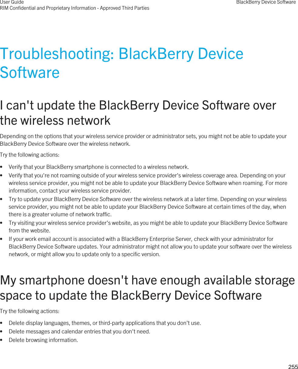 Troubleshooting: BlackBerry Device SoftwareI can&apos;t update the BlackBerry Device Software over the wireless networkDepending on the options that your wireless service provider or administrator sets, you might not be able to update your BlackBerry Device Software over the wireless network.Try the following actions:• Verify that your BlackBerry smartphone is connected to a wireless network.• Verify that you&apos;re not roaming outside of your wireless service provider&apos;s wireless coverage area. Depending on your wireless service provider, you might not be able to update your BlackBerry Device Software when roaming. For more information, contact your wireless service provider.• Try to update your BlackBerry Device Software over the wireless network at a later time. Depending on your wireless service provider, you might not be able to update your BlackBerry Device Software at certain times of the day, when there is a greater volume of network traffic.• Try visiting your wireless service provider&apos;s website, as you might be able to update your BlackBerry Device Software from the website.• If your work email account is associated with a BlackBerry Enterprise Server, check with your administrator for BlackBerry Device Software updates. Your administrator might not allow you to update your software over the wireless network, or might allow you to update only to a specific version.My smartphone doesn&apos;t have enough available storage space to update the BlackBerry Device SoftwareTry the following actions:• Delete display languages, themes, or third-party applications that you don&apos;t use.• Delete messages and calendar entries that you don&apos;t need.• Delete browsing information.User GuideRIM Confidential and Proprietary Information - Approved Third PartiesBlackBerry Device Software255 