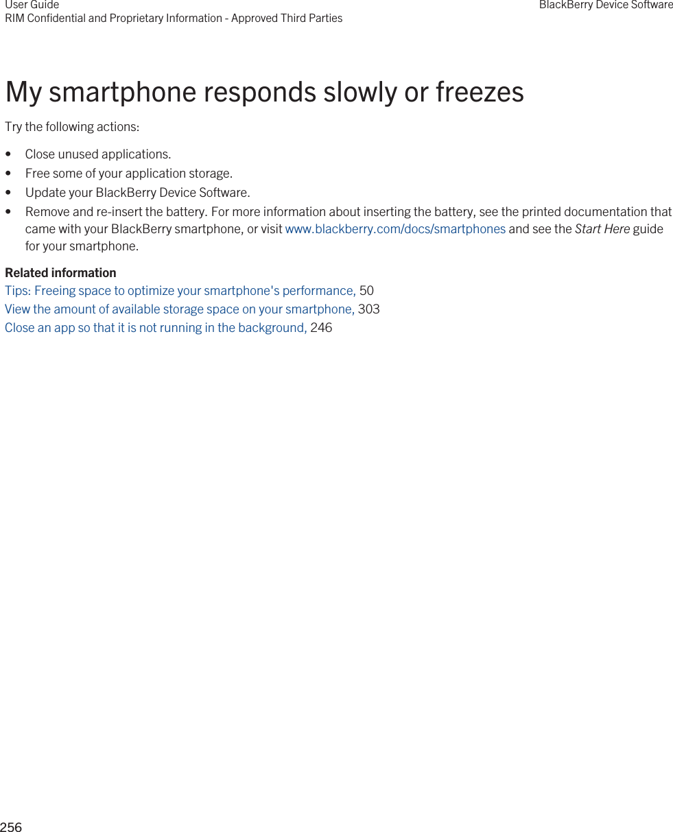 My smartphone responds slowly or freezesTry the following actions:• Close unused applications.• Free some of your application storage.• Update your BlackBerry Device Software.• Remove and re-insert the battery. For more information about inserting the battery, see the printed documentation that came with your BlackBerry smartphone, or visit www.blackberry.com/docs/smartphones and see the Start Here guide for your smartphone.Related informationTips: Freeing space to optimize your smartphone&apos;s performance, 50 View the amount of available storage space on your smartphone, 303Close an app so that it is not running in the background, 246 User GuideRIM Confidential and Proprietary Information - Approved Third PartiesBlackBerry Device Software256 