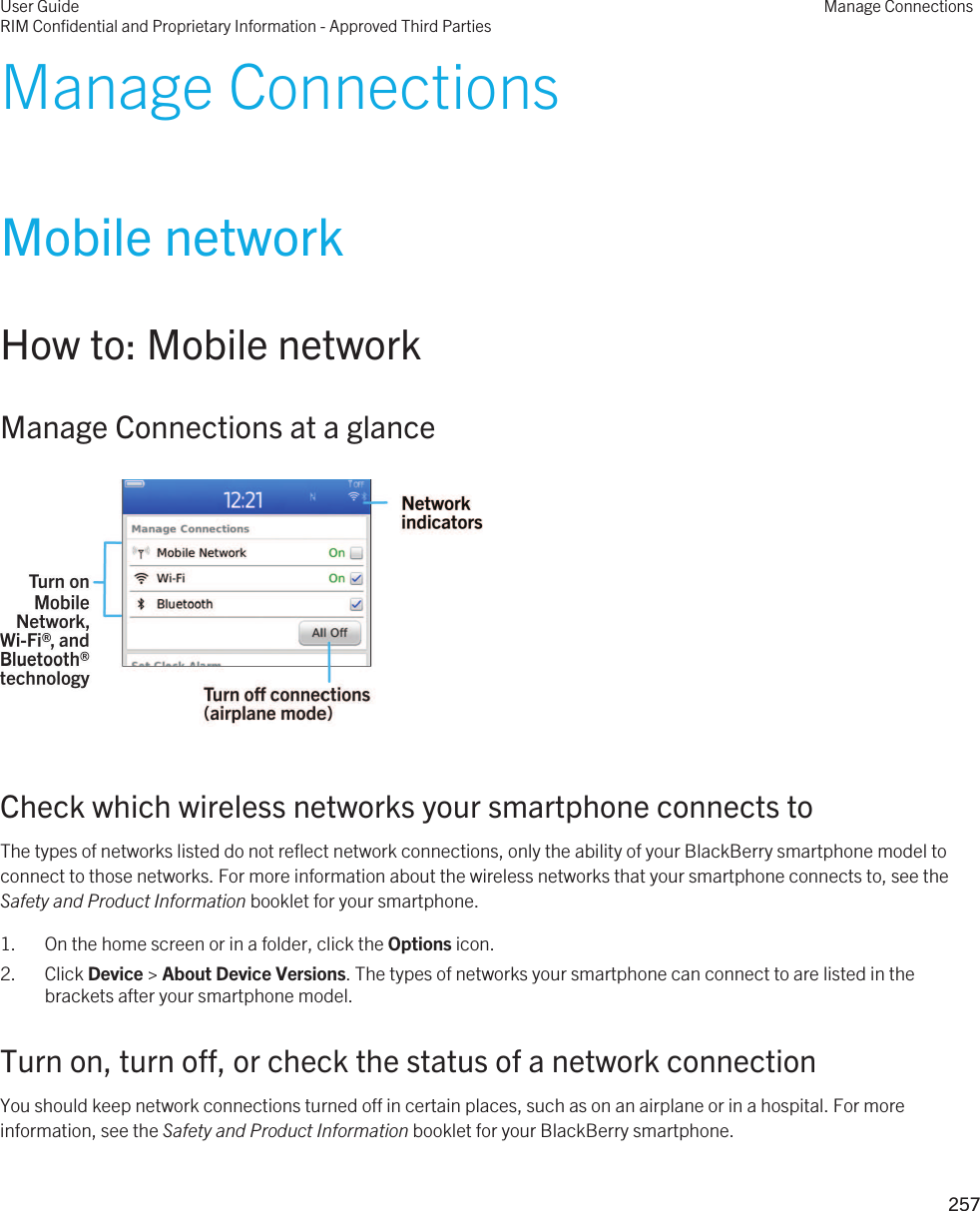 Manage ConnectionsMobile networkHow to: Mobile networkManage Connections at a glance  Check which wireless networks your smartphone connects toThe types of networks listed do not reflect network connections, only the ability of your BlackBerry smartphone model to connect to those networks. For more information about the wireless networks that your smartphone connects to, see the Safety and Product Information booklet for your smartphone.1. On the home screen or in a folder, click the Options icon.2. Click Device &gt; About Device Versions. The types of networks your smartphone can connect to are listed in the brackets after your smartphone model.Turn on, turn off, or check the status of a network connectionYou should keep network connections turned off in certain places, such as on an airplane or in a hospital. For more information, see the Safety and Product Information booklet for your BlackBerry smartphone.User GuideRIM Confidential and Proprietary Information - Approved Third PartiesManage Connections257 