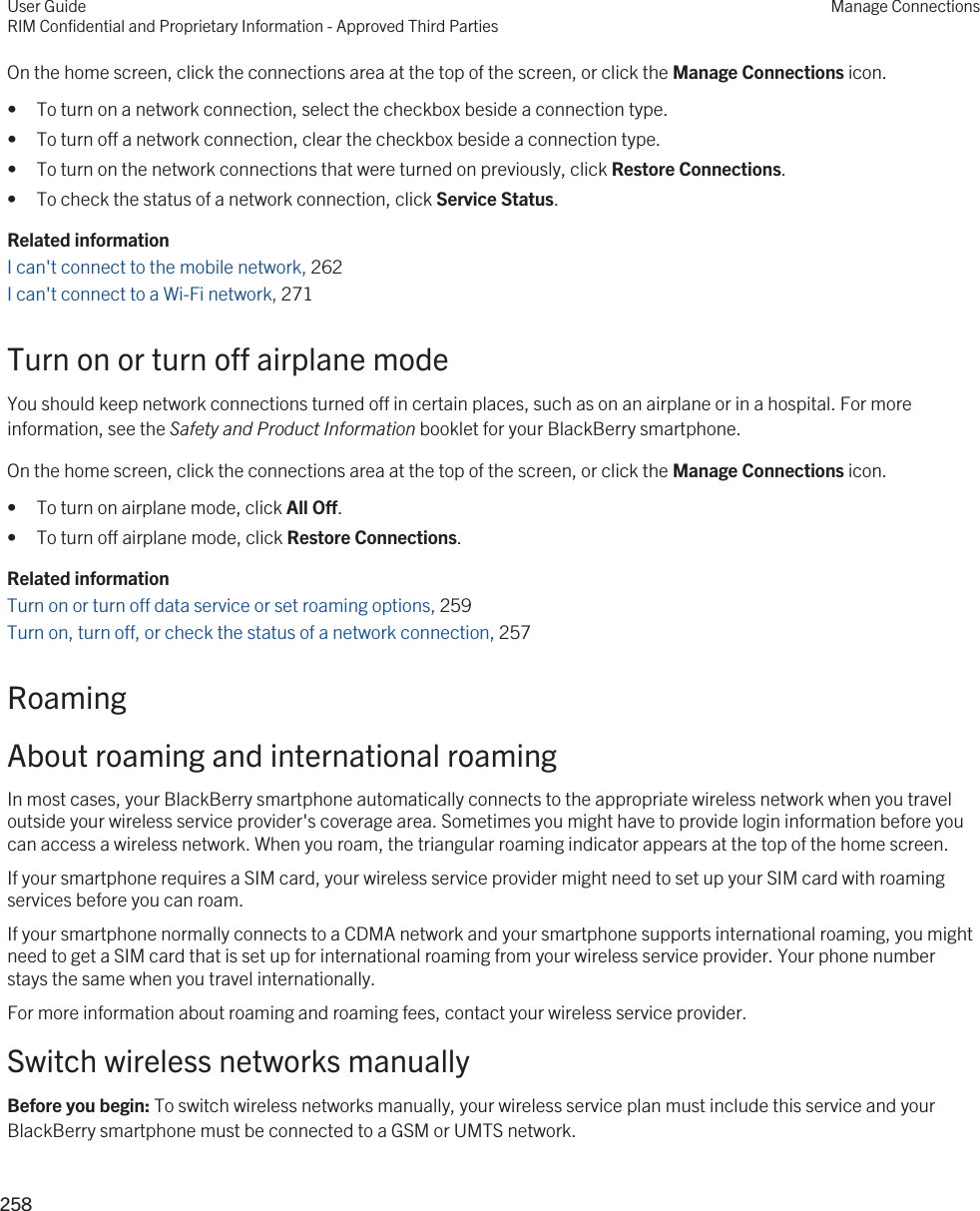 On the home screen, click the connections area at the top of the screen, or click the Manage Connections icon.• To turn on a network connection, select the checkbox beside a connection type.• To turn off a network connection, clear the checkbox beside a connection type.• To turn on the network connections that were turned on previously, click Restore Connections.• To check the status of a network connection, click Service Status.Related informationI can&apos;t connect to the mobile network, 262I can&apos;t connect to a Wi-Fi network, 271Turn on or turn off airplane modeYou should keep network connections turned off in certain places, such as on an airplane or in a hospital. For more information, see the Safety and Product Information booklet for your BlackBerry smartphone.On the home screen, click the connections area at the top of the screen, or click the Manage Connections icon.• To turn on airplane mode, click All Off.• To turn off airplane mode, click Restore Connections.Related informationTurn on or turn off data service or set roaming options, 259Turn on, turn off, or check the status of a network connection, 257 RoamingAbout roaming and international roamingIn most cases, your BlackBerry smartphone automatically connects to the appropriate wireless network when you travel outside your wireless service provider&apos;s coverage area. Sometimes you might have to provide login information before you can access a wireless network. When you roam, the triangular roaming indicator appears at the top of the home screen.If your smartphone requires a SIM card, your wireless service provider might need to set up your SIM card with roaming services before you can roam.If your smartphone normally connects to a CDMA network and your smartphone supports international roaming, you might need to get a SIM card that is set up for international roaming from your wireless service provider. Your phone number stays the same when you travel internationally.For more information about roaming and roaming fees, contact your wireless service provider.Switch wireless networks manuallyBefore you begin: To switch wireless networks manually, your wireless service plan must include this service and your BlackBerry smartphone must be connected to a GSM or UMTS network.User GuideRIM Confidential and Proprietary Information - Approved Third PartiesManage Connections258 