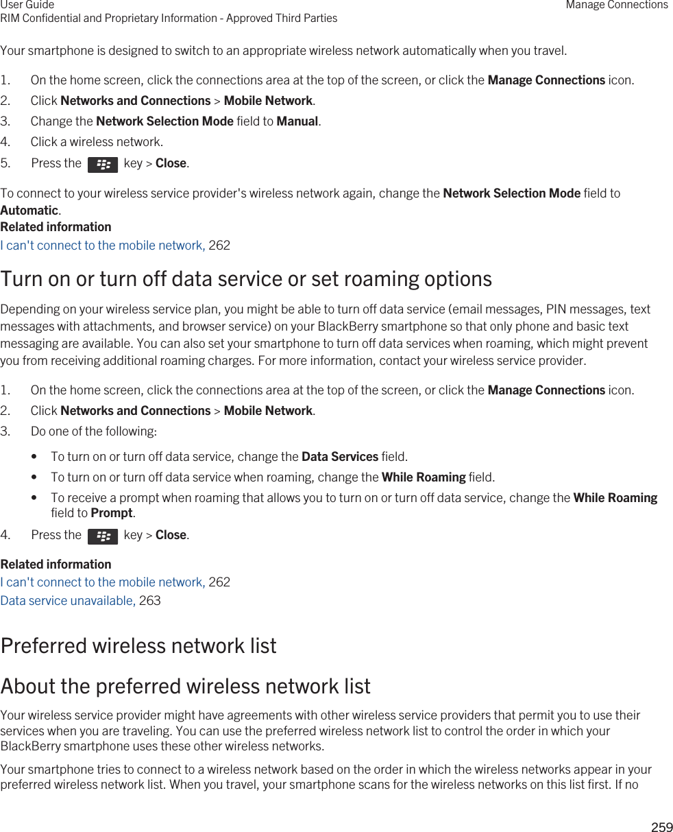 Your smartphone is designed to switch to an appropriate wireless network automatically when you travel.1. On the home screen, click the connections area at the top of the screen, or click the Manage Connections icon.2. Click Networks and Connections &gt; Mobile Network.3. Change the Network Selection Mode field to Manual.4. Click a wireless network.5.  Press the    key &gt; Close.To connect to your wireless service provider&apos;s wireless network again, change the Network Selection Mode field to Automatic.Related informationI can&apos;t connect to the mobile network, 262Turn on or turn off data service or set roaming optionsDepending on your wireless service plan, you might be able to turn off data service (email messages, PIN messages, text messages with attachments, and browser service) on your BlackBerry smartphone so that only phone and basic text messaging are available. You can also set your smartphone to turn off data services when roaming, which might prevent you from receiving additional roaming charges. For more information, contact your wireless service provider.1. On the home screen, click the connections area at the top of the screen, or click the Manage Connections icon.2. Click Networks and Connections &gt; Mobile Network.3. Do one of the following:• To turn on or turn off data service, change the Data Services field.• To turn on or turn off data service when roaming, change the While Roaming field.• To receive a prompt when roaming that allows you to turn on or turn off data service, change the While Roaming field to Prompt.4.  Press the    key &gt; Close.Related informationI can&apos;t connect to the mobile network, 262Data service unavailable, 263Preferred wireless network listAbout the preferred wireless network listYour wireless service provider might have agreements with other wireless service providers that permit you to use their services when you are traveling. You can use the preferred wireless network list to control the order in which your BlackBerry smartphone uses these other wireless networks.Your smartphone tries to connect to a wireless network based on the order in which the wireless networks appear in your preferred wireless network list. When you travel, your smartphone scans for the wireless networks on this list first. If no User GuideRIM Confidential and Proprietary Information - Approved Third PartiesManage Connections259 