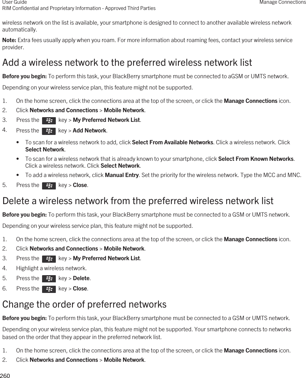 wireless network on the list is available, your smartphone is designed to connect to another available wireless network automatically.Note: Extra fees usually apply when you roam. For more information about roaming fees, contact your wireless service provider.Add a wireless network to the preferred wireless network listBefore you begin: To perform this task, your BlackBerry smartphone must be connected to aGSM or UMTS network.Depending on your wireless service plan, this feature might not be supported.1. On the home screen, click the connections area at the top of the screen, or click the Manage Connections icon.2. Click Networks and Connections &gt; Mobile Network.3.  Press the    key &gt; My Preferred Network List. 4. Press the    key &gt; Add Network. • To scan for a wireless network to add, click Select From Available Networks. Click a wireless network. Click Select Network.• To scan for a wireless network that is already known to your smartphone, click Select From Known Networks. Click a wireless network. Click Select Network.• To add a wireless network, click Manual Entry. Set the priority for the wireless network. Type the MCC and MNC.5.  Press the    key &gt; Close.Delete a wireless network from the preferred wireless network listBefore you begin: To perform this task, your BlackBerry smartphone must be connected to a GSM or UMTS network.Depending on your wireless service plan, this feature might not be supported.1. On the home screen, click the connections area at the top of the screen, or click the Manage Connections icon.2. Click Networks and Connections &gt; Mobile Network.3.  Press the    key &gt; My Preferred Network List. 4. Highlight a wireless network.5.  Press the    key &gt; Delete. 6.  Press the    key &gt; Close.Change the order of preferred networksBefore you begin: To perform this task, your BlackBerry smartphone must be connected to a GSM or UMTS network.Depending on your wireless service plan, this feature might not be supported. Your smartphone connects to networks based on the order that they appear in the preferred network list.1. On the home screen, click the connections area at the top of the screen, or click the Manage Connections icon.2. Click Networks and Connections &gt; Mobile Network.User GuideRIM Confidential and Proprietary Information - Approved Third PartiesManage Connections260 