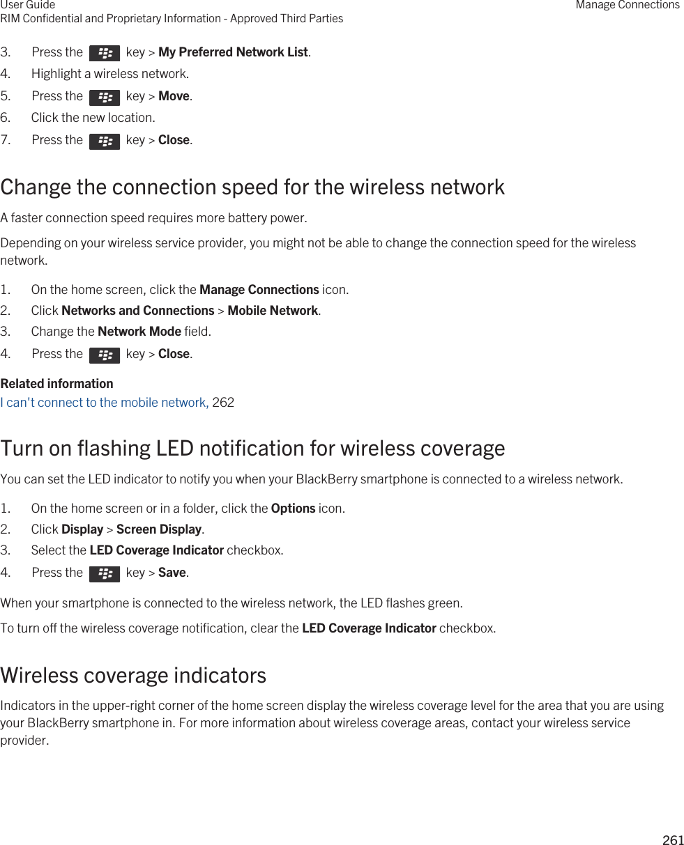 3.  Press the    key &gt; My Preferred Network List. 4. Highlight a wireless network.5.  Press the    key &gt; Move. 6. Click the new location.7.  Press the    key &gt; Close.Change the connection speed for the wireless networkA faster connection speed requires more battery power.Depending on your wireless service provider, you might not be able to change the connection speed for the wireless network.1. On the home screen, click the Manage Connections icon.2. Click Networks and Connections &gt; Mobile Network.3. Change the Network Mode field.4.  Press the    key &gt; Close.Related informationI can&apos;t connect to the mobile network, 262Turn on flashing LED notification for wireless coverageYou can set the LED indicator to notify you when your BlackBerry smartphone is connected to a wireless network.1. On the home screen or in a folder, click the Options icon.2. Click Display &gt; Screen Display.3. Select the LED Coverage Indicator checkbox.4.  Press the    key &gt; Save. When your smartphone is connected to the wireless network, the LED flashes green.To turn off the wireless coverage notification, clear the LED Coverage Indicator checkbox.Wireless coverage indicatorsIndicators in the upper-right corner of the home screen display the wireless coverage level for the area that you are using your BlackBerry smartphone in. For more information about wireless coverage areas, contact your wireless service provider.User GuideRIM Confidential and Proprietary Information - Approved Third PartiesManage Connections261 