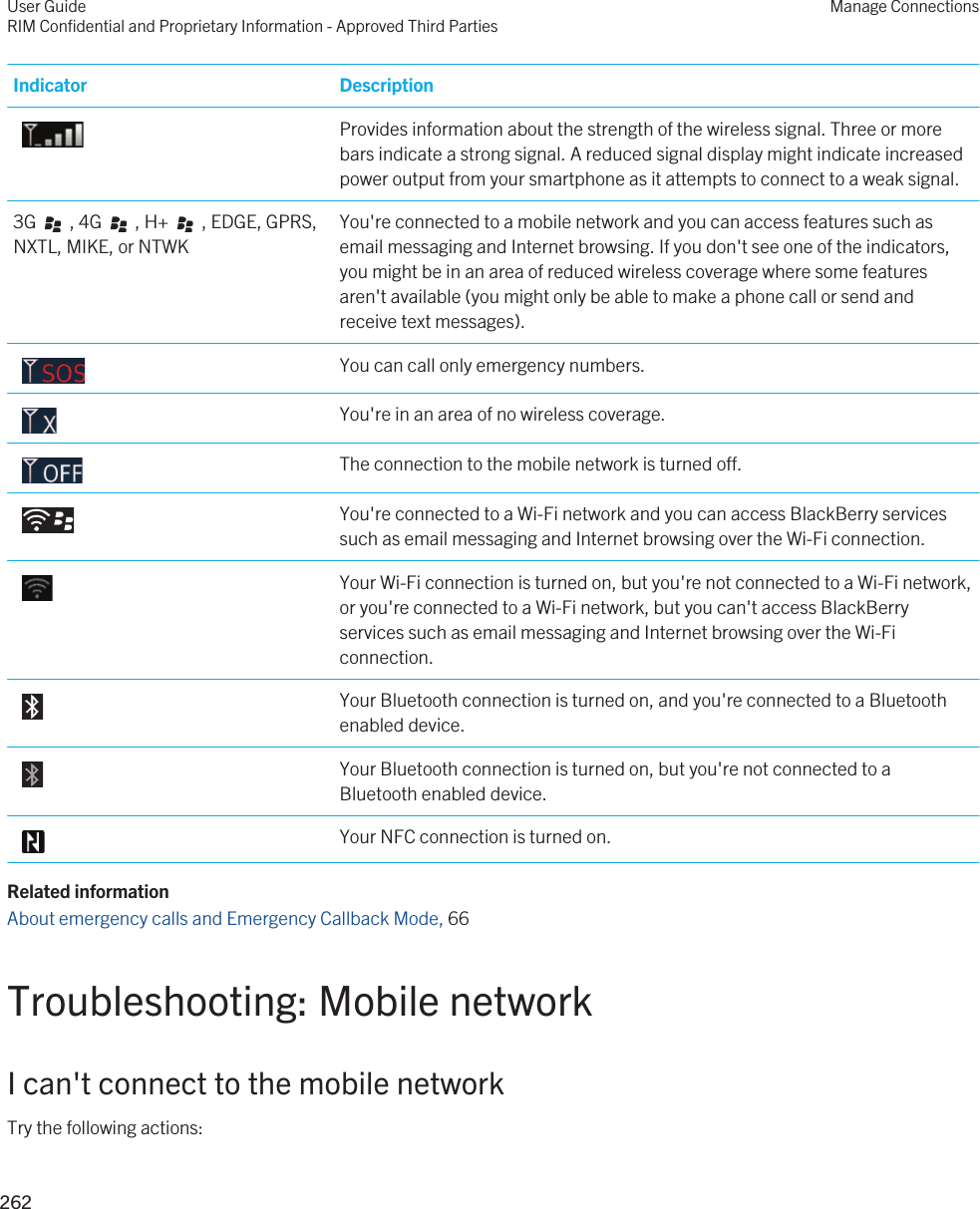 Indicator Description Provides information about the strength of the wireless signal. Three or more bars indicate a strong signal. A reduced signal display might indicate increased power output from your smartphone as it attempts to connect to a weak signal.3G     , 4G     , H+     , EDGE, GPRS, NXTL, MIKE, or NTWKYou&apos;re connected to a mobile network and you can access features such as email messaging and Internet browsing. If you don&apos;t see one of the indicators, you might be in an area of reduced wireless coverage where some features aren&apos;t available (you might only be able to make a phone call or send and receive text messages). You can call only emergency numbers. You&apos;re in an area of no wireless coverage. The connection to the mobile network is turned off. You&apos;re connected to a Wi-Fi network and you can access BlackBerry services such as email messaging and Internet browsing over the Wi-Fi connection. Your Wi-Fi connection is turned on, but you&apos;re not connected to a Wi-Fi network, or you&apos;re connected to a Wi-Fi network, but you can&apos;t access BlackBerry services such as email messaging and Internet browsing over the Wi-Fi connection. Your Bluetooth connection is turned on, and you&apos;re connected to a Bluetooth enabled device. Your Bluetooth connection is turned on, but you&apos;re not connected to a Bluetooth enabled device. Your NFC connection is turned on.Related informationAbout emergency calls and Emergency Callback Mode, 66 Troubleshooting: Mobile networkI can&apos;t connect to the mobile networkTry the following actions:User GuideRIM Confidential and Proprietary Information - Approved Third PartiesManage Connections262 