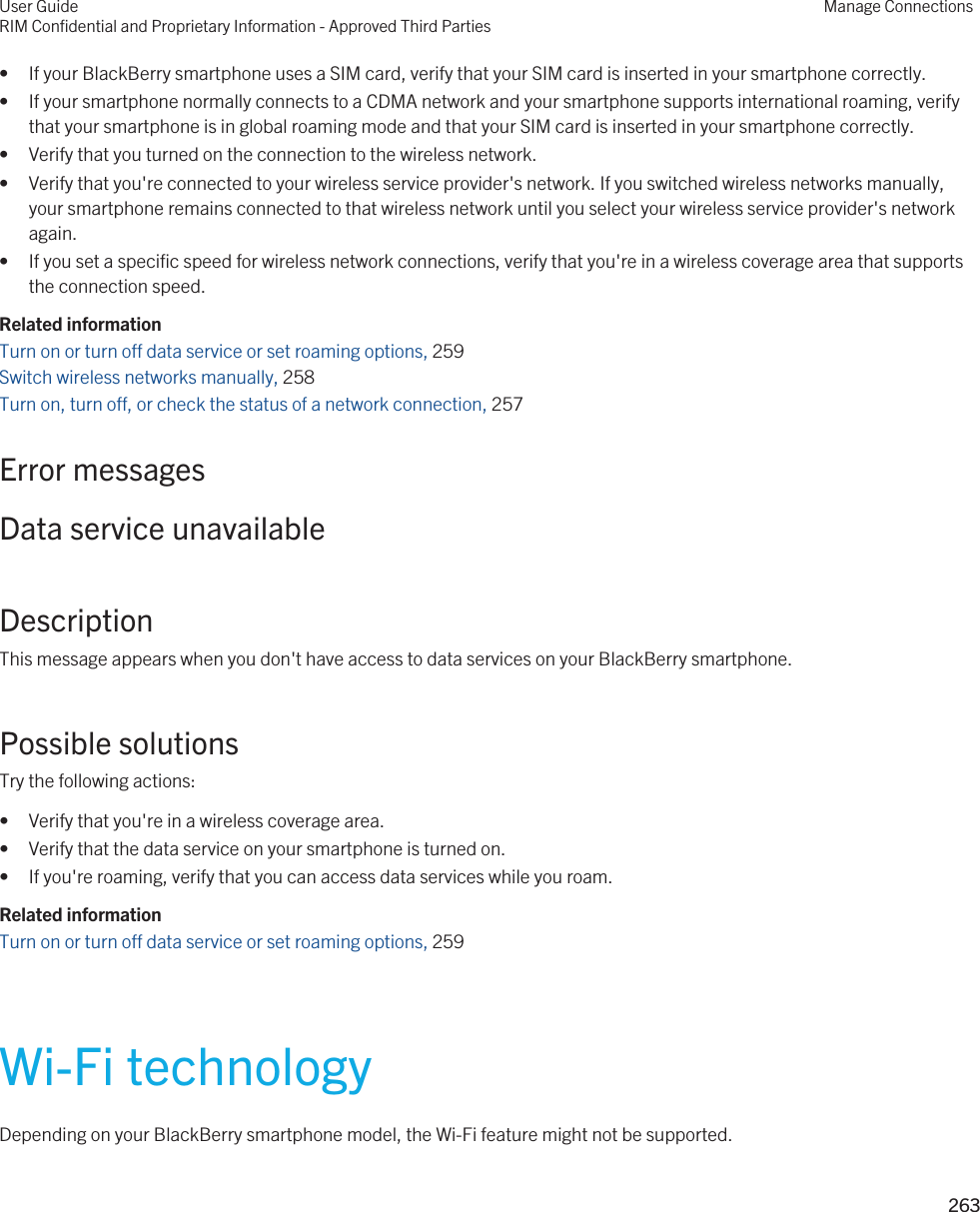 • If your BlackBerry smartphone uses a SIM card, verify that your SIM card is inserted in your smartphone correctly.• If your smartphone normally connects to a CDMA network and your smartphone supports international roaming, verify that your smartphone is in global roaming mode and that your SIM card is inserted in your smartphone correctly.• Verify that you turned on the connection to the wireless network.• Verify that you&apos;re connected to your wireless service provider&apos;s network. If you switched wireless networks manually, your smartphone remains connected to that wireless network until you select your wireless service provider&apos;s network again.• If you set a specific speed for wireless network connections, verify that you&apos;re in a wireless coverage area that supports the connection speed.Related informationTurn on or turn off data service or set roaming options, 259 Switch wireless networks manually, 258 Turn on, turn off, or check the status of a network connection, 257 Error messagesData service unavailableDescriptionThis message appears when you don&apos;t have access to data services on your BlackBerry smartphone.Possible solutionsTry the following actions:• Verify that you&apos;re in a wireless coverage area.• Verify that the data service on your smartphone is turned on.• If you&apos;re roaming, verify that you can access data services while you roam.Related informationTurn on or turn off data service or set roaming options, 259 Wi-Fi technologyDepending on your BlackBerry smartphone model, the Wi-Fi feature might not be supported.User GuideRIM Confidential and Proprietary Information - Approved Third PartiesManage Connections263 