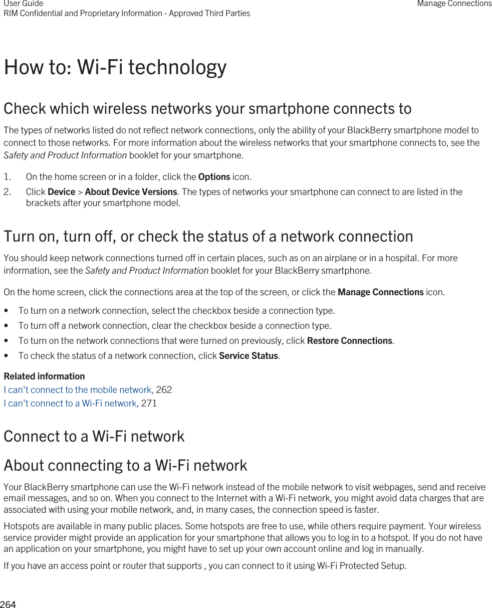 How to: Wi-Fi technologyCheck which wireless networks your smartphone connects toThe types of networks listed do not reflect network connections, only the ability of your BlackBerry smartphone model to connect to those networks. For more information about the wireless networks that your smartphone connects to, see the Safety and Product Information booklet for your smartphone.1. On the home screen or in a folder, click the Options icon.2. Click Device &gt; About Device Versions. The types of networks your smartphone can connect to are listed in the brackets after your smartphone model.Turn on, turn off, or check the status of a network connectionYou should keep network connections turned off in certain places, such as on an airplane or in a hospital. For more information, see the Safety and Product Information booklet for your BlackBerry smartphone.On the home screen, click the connections area at the top of the screen, or click the Manage Connections icon.• To turn on a network connection, select the checkbox beside a connection type.• To turn off a network connection, clear the checkbox beside a connection type.• To turn on the network connections that were turned on previously, click Restore Connections.• To check the status of a network connection, click Service Status.Related informationI can&apos;t connect to the mobile network, 262 I can&apos;t connect to a Wi-Fi network, 271Connect to a Wi-Fi networkAbout connecting to a Wi-Fi networkYour BlackBerry smartphone can use the Wi-Fi network instead of the mobile network to visit webpages, send and receive email messages, and so on. When you connect to the Internet with a Wi-Fi network, you might avoid data charges that are associated with using your mobile network, and, in many cases, the connection speed is faster.Hotspots are available in many public places. Some hotspots are free to use, while others require payment. Your wireless service provider might provide an application for your smartphone that allows you to log in to a hotspot. If you do not have an application on your smartphone, you might have to set up your own account online and log in manually.If you have an access point or router that supports , you can connect to it using Wi-Fi Protected Setup.User GuideRIM Confidential and Proprietary Information - Approved Third PartiesManage Connections264 