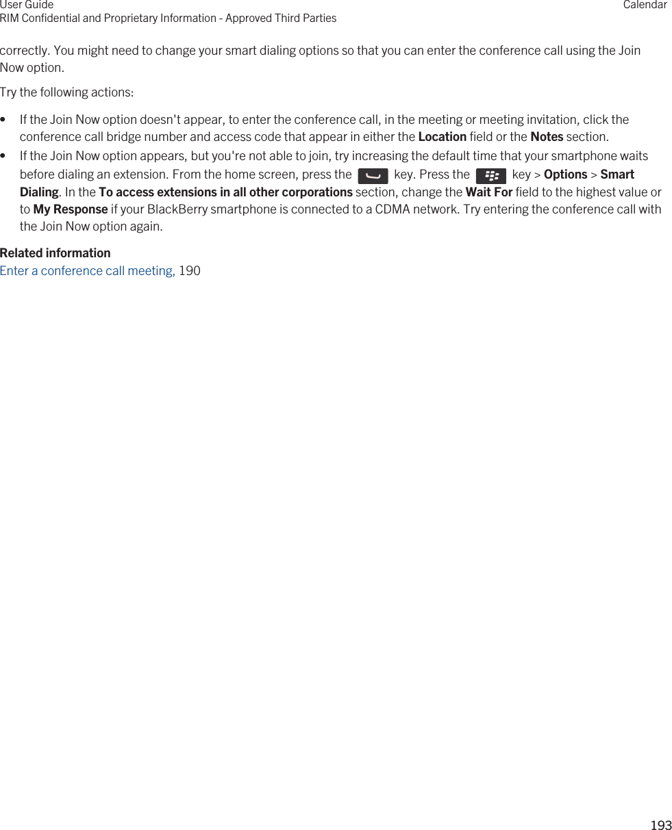 correctly. You might need to change your smart dialing options so that you can enter the conference call using the Join Now option.Try the following actions:• If the Join Now option doesn&apos;t appear, to enter the conference call, in the meeting or meeting invitation, click the conference call bridge number and access code that appear in either the Location field or the Notes section.• If the Join Now option appears, but you&apos;re not able to join, try increasing the default time that your smartphone waits before dialing an extension. From the home screen, press the    key. Press the    key &gt; Options &gt; Smart Dialing. In the To access extensions in all other corporations section, change the Wait For field to the highest value or to My Response if your BlackBerry smartphone is connected to a CDMA network. Try entering the conference call with the Join Now option again.Related informationEnter a conference call meeting, 190 User GuideRIM Confidential and Proprietary Information - Approved Third PartiesCalendar193 