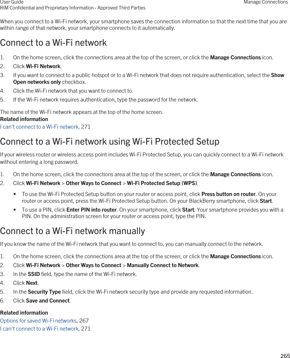 When you connect to a Wi-Fi network, your smartphone saves the connection information so that the next time that you are within range of that network, your smartphone connects to it automatically.Connect to a Wi-Fi network1. On the home screen, click the connections area at the top of the screen, or click the Manage Connections icon.2. Click Wi-Fi Network.3. If you want to connect to a public hotspot or to a Wi-Fi network that does not require authentication, select the Show Open networks only checkbox.4. Click the Wi-Fi network that you want to connect to.5. If the Wi-Fi network requires authentication, type the password for the network.The name of the Wi-Fi network appears at the top of the home screen.Related informationI can&apos;t connect to a Wi-Fi network, 271Connect to a Wi-Fi network using Wi-Fi Protected SetupIf your wireless router or wireless access point includes Wi-Fi Protected Setup, you can quickly connect to a Wi-Fi network without entering a long password.1. On the home screen, click the connections area at the top of the screen, or click the Manage Connections icon.2. Click Wi-Fi Network &gt; Other Ways to Connect &gt; Wi-Fi Protected Setup (WPS).• To use the Wi-Fi Protected Setup button on your router or access point, click Press button on router. On your router or access point, press the Wi-Fi Protected Setup button. On your BlackBerry smartphone, click Start.• To use a PIN, click Enter PIN into router. On your smartphone, click Start. Your smartphone provides you with a PIN. On the administration screen for your router or access point, type the PIN.Connect to a Wi-Fi network manuallyIf you know the name of the Wi-Fi network that you want to connect to, you can manually connect to the network.1. On the home screen, click the connections area at the top of the screen, or click the Manage Connections icon.2. Click Wi-Fi Network &gt; Other Ways to Connect &gt; Manually Connect to Network.3. In the SSID field, type the name of the Wi-Fi network.4. Click Next.5. In the Security Type field, click the Wi-Fi network security type and provide any requested information.6. Click Save and Connect.Related informationOptions for saved Wi-Fi networks, 267I can&apos;t connect to a Wi-Fi network, 271User GuideRIM Confidential and Proprietary Information - Approved Third PartiesManage Connections265 