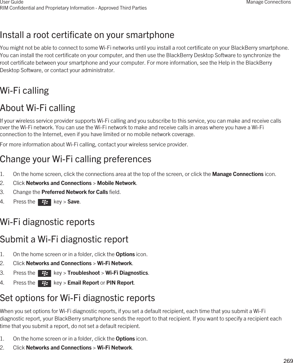 Install a root certificate on your smartphoneYou might not be able to connect to some Wi-Fi networks until you install a root certificate on your BlackBerry smartphone. You can install the root certificate on your computer, and then use the BlackBerry Desktop Software to synchronize the root certificate between your smartphone and your computer. For more information, see the Help in the BlackBerry Desktop Software, or contact your administrator.Wi-Fi callingAbout Wi-Fi callingIf your wireless service provider supports Wi-Fi calling and you subscribe to this service, you can make and receive calls over the Wi-Fi network. You can use the Wi-Fi network to make and receive calls in areas where you have a Wi-Fi connection to the Internet, even if you have limited or no mobile network coverage.For more information about Wi-Fi calling, contact your wireless service provider.Change your Wi-Fi calling preferences1. On the home screen, click the connections area at the top of the screen, or click the Manage Connections icon.2. Click Networks and Connections &gt; Mobile Network.3. Change the Preferred Network for Calls field.4.  Press the    key &gt; Save.Wi-Fi diagnostic reportsSubmit a Wi-Fi diagnostic report1. On the home screen or in a folder, click the Options icon.2. Click Networks and Connections &gt; Wi-Fi Network.3.  Press the    key &gt; Troubleshoot &gt; Wi-Fi Diagnostics. 4.  Press the    key &gt; Email Report or PIN Report. Set options for Wi-Fi diagnostic reportsWhen you set options for Wi-Fi diagnostic reports, if you set a default recipient, each time that you submit a Wi-Fi diagnostic report, your BlackBerry smartphone sends the report to that recipient. If you want to specify a recipient each time that you submit a report, do not set a default recipient.1. On the home screen or in a folder, click the Options icon.2. Click Networks and Connections &gt; Wi-Fi Network.User GuideRIM Confidential and Proprietary Information - Approved Third PartiesManage Connections269 